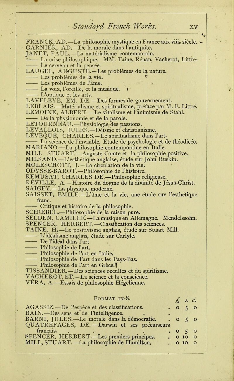 FRANCK, AD.—La philosophic mystique en France aux viiie siecle. GARNIER, AD-De la morale dans I'antiquite. JANET, PAUL. —La materialisine contemporain. ^— La crise philosophique. MM. Taine, Renan, Vacherot, Littre- Le cerveau et la pensee. LAUGEL, AIKJUSTE.-Les problemes de la nature. —— Les problemes de la vie. ' Les problemes de I'ame. , - La voix, I'oreille, et la musique. / L'optique et les arts. LAVELEYE, EM. DE.—Des formes de gouvernement. LEBLAIS.—Materialisme et spiritualisme, preface par M. E. Littre. LEMOINE, ALBERT.—Le vitalisme et I'animisme de Stahl. De la physionomie et de la parole. LETOURNEAU. —Physiologic des passions. LEVALLOIS, JULES.—Deisme et christianisme. LEVEQUE, CHARLES.-Le spiritualisme dans Tart. La science de I'invisible. Etude de psychologic et de theodicee. MARIANO.—La philosophic contcmporaine en Italic. MILL STUART.—Auguste Comte et la philosophic positive. MILS AND.—L'esthetique anglaise, etude sur John Ruskin. MOLESCHOTT, J.-La circulation de la vie. ODYSSE-BAROT.—Philosophie de I'histoirc. REMUSAT, CHARLES DE.—Philosophic religieuse.^ RJ&VILLE, A. — Histoire du dogma de la divinite dc Jesus-Christ. SAIGEY.—La physique moderne. SAISSET, EMILE.—L'ame et la vie, une etude sur l'esthetique franc. Critique et histoire dc la philosophie. SCHCEBEL.—Philosophie de la raison pure. SELDEN, CAMILLE.—La musique en Allcmagne. Mendelssohn. SPENCER, HERBERT.—Classification des sciences. TAINE, H;—Le positivisme anglais, etude sur Stuart Mill. L'idealismc anglais, etude sur Carlyle. De I'ideal dans I'art Philosophie de I'art. Philosophic de I'art en Italic. Philosophie dc I'art dans les Pays-Bas. Philosophie de I'art en Grece.^ TISSANDIER.—Des sciences occultes et du spiritisme. VACHEROT, ET. — La science et la conscience. VERA, A.—Essais de philosophie Hegeliennc. Format in-8. AGASSIZ.—De I'espece et des classifications. BAIN.—Des sens et de I'intelligence. BARNI, JULES.—Le morale dans la democratic. QUATREFAGES, DE.—Darwin et ses precurseurs frangais. ..... SPENCER, HERBERT.—Les premiers principes. MILL, STUART.—La philosophie de Hamilton. £ s. d. 050 050 050 o 10 o o 10 o