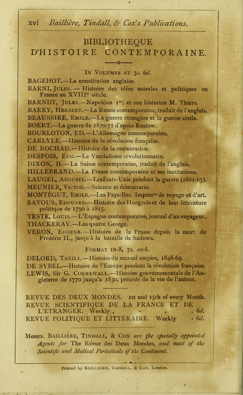 BIBLIOTHEQUE D'H ISTOIRE CONTEMPORAINE. o In Volumes at 6d. BAGEHOT.—La constitution anglaise. BARNI, Jules. — Histoire des idees morales et politiques en France au XVIII^ siecle. BARNDT, Jules.—Napoleon i^r. et son liistorien M. Thiers. BARRY, Herbert.—La Russie coniemporaine, traduit de I'anglais. BEAUSSIRE, Emile.—La guerre etrangere et la guerre civile. BOERT.—La guerre de 1870-71 d'apres Rustow. BOURLOTON, ED.—L'Allemagne contemporaine. CARLYLE.—Histoire de la revolution fran9aise. DE ROCHAU.—Histoire de la restauration. DESPOIS, EuG.—Le Vandalisme revolutionnaire. DIXON, H.—La Suisse contemporaine, traduit de I'anglais. HILLEBRAND.—La Prusse contemporaine et ses institutions. LAUGEL, AUGUSTE.—Les£:tats-Unis pendant la guerre (1861-65). MEUNIER, Victor.—Science et democratic. MONTEGUT, Emile.—Les Pays-Bas. Impres^voyage etd'art. SAYOUS, Edouard.—Histoire des Hongrois et de leur litterature politique de 1790 a 1815. TESTE, Louis. — L'Espagne contemporaine, journal d'un voyageur. THACKERAY.—Les quatre George. VERON, Eugene.—Histoire de la Prusse depuis la mort de Frederic II., jusqu'a la bataille de Sadowa. Format in-8, 7^-. each. DELORD, Taxile.—Histoire du second empire, 1848-69. DE SYBEL.—Histoire de I'Euiope pendant la revolution fran9aise. LEWIS, Sir G. Cornewall.—Histoire gouvernementale de I'An- gleterre de 1770 jusqu'a .1830, precede de la vie de I'auteur. REVUE DES DEUX MONDES. ist and 15th of every Month. REVUE SCIENTIFIQUE DE LA FRANCE ET DE L'ETRANGER.  Weekly , - . . 6d. REVUE POLITIQUE ET LITTERAIRE. Weekly - 6d. Messrs. Bailliere, Tindall, & Cox are the specially appointed Agents for The Revue des Deux Mondes, and most of the Scientific and Medical Periodicals bf the Continent. Printed by BAILLIERE, TiNUALL, & CoX, London.