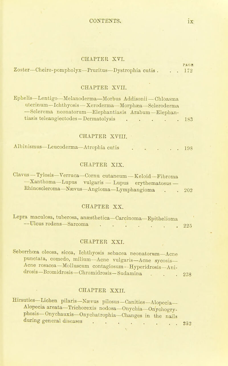 CHAPTER XVI. Zoster—Cheiro-pompholyx—Pruritus—Dystrophia cutis . . . 172 CHAPTER XVII. Ephelis—Lentigo—Melanoderma—Morbus Addisonii — Chloasma uterinum—Ichthyosis — Xeroderma—Moi-phasa—Scleroderma —Sclerema neonatorum—Elephantiasis Arabum—Elephan- tiasis teleangiectodes—Dermatolysis 183 CHAPTER XVin. Albinismus—Leucoderma—Atrophia cutis 19S CHAPTER XIX. Clavus —Tylosis—Verruca—Cornu cutaneum —Keloid—Fibroma —Xanthoma—Lupus vulgaris — Lupus erythematosus — Bhincscleroma—NEevus—Angioma—Lymphangioma . . 203 CHAPTER XX. Lepra maculosa, tuberosa, anassthetica—Carcinoma—Epithelioma —Ulcus rodens—^Sarcoma CHAPTER XXI. Seborrhcea oleosa, sicca. Ichthyosis sebacea neonatorum-Acne punctata, comedo, milium—Acne vulgaris—Acne sycosis- Acne rosacea—Molluscum contagiosum- Hyperidrosis—Ani- drosis—Bromidrosis-Chromidrosis—Sudamina CHAPTER XXIL Hirsuties—Lichen pilaris—Najvus pilosus—Canities—Alopecia- Alopecia areata—Trichorexis nodosa—Onychia—Onychogry- phosis—Onychauxis—Onychatrophia—Changes in the nails during general diseases