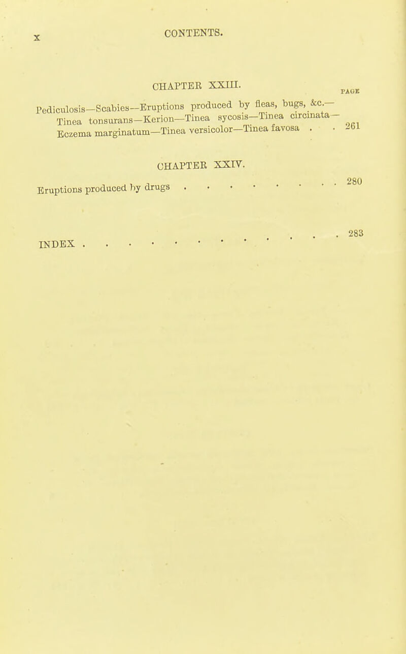 CHAPTER XXin. ^^^^ Pediculosis-Scabies-Bruptions produced by fleas, bugs, &a Tinea tonsurans-Kerion-Tinea sycosis-Tinea circmal Eczema marginatum-Tinea versicolor-Tinea favosa . Eruptions produced hy drugs CHAPTER XXIV. . . 280 . 283 INDEX