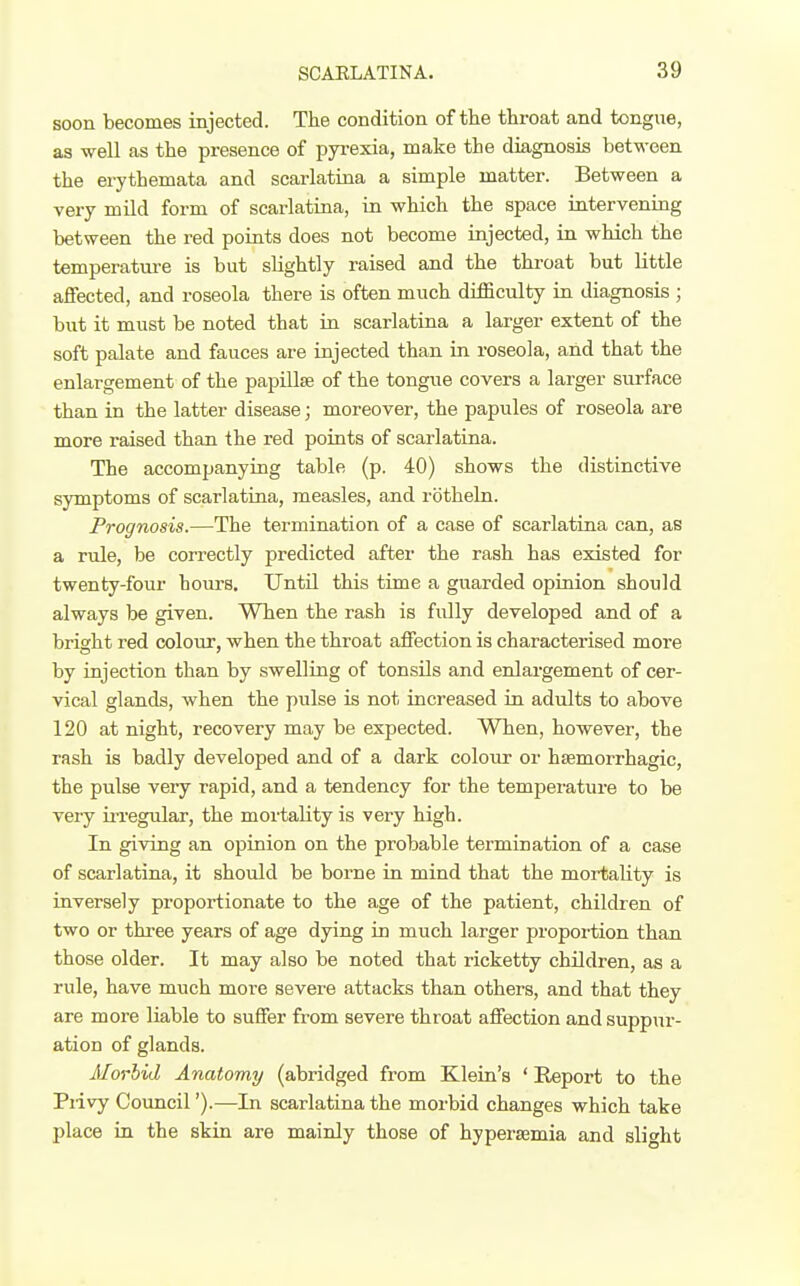 soon becomes injected. The condition of the throat and tongue, as well as the presence of pyi-exia, make the diagnosis between the erythemata and scarlatina a simple matter. Between a very mild form of scarlatina, in which the space intervening between the red points does not become injected, in which the temperatm-e is but sUghtly raised and the throat but little affected, and roseola there is often much difficulty in diagnosis ; but it must be noted that in scarlatina a larger extent of the soft palate and fauces are injected than in roseola, and that the enlargement of the papillae of the tongue covers a larger surface than in the latter disease; moreover, the papules of roseola are more raised than the red points of scarlatina. The accompanying table (p. 40) shows the distinctive symptoms of scarlatina, measles, and rotheln. Prognosis.—The termination of a case of scarlatina can, as a rule, be correctly predicted after the rash has existed for twenty-four hom-s. Until this time a guarded opinion should always be given. When the rash is fully developed and of a bright red colour, when the throat affection is characterised more by injection than by swelling of tonsils and enlargement of cer- vical glands, when the pulse is not increased in adults to above 120 at night, recovery may be expected. When, however, the rash is badly developed and of a dark colour or hsemorrhagic, the pulse very rapid, and a tendency for the temperature to be very irregular, the mortality is very high. In giving an opinion on the probable termination of a case of scarlatina, it should be borne in mind that the mortality is inversely proportionate to the age of the patient, children of two or three years of age dying in much larger proportion than those older. It may also be noted that ricketty children, as a rule, have much more severe attacks than others, and that they are more liable to suffer from severe throat affection and suppur- ation of glands. Morbid Anatomy (abridged from Klein's ' Report to the Piivy Council').—In scarlatina the morbid changes which take jjlace in the skin are mainly those of hypersemia and slight