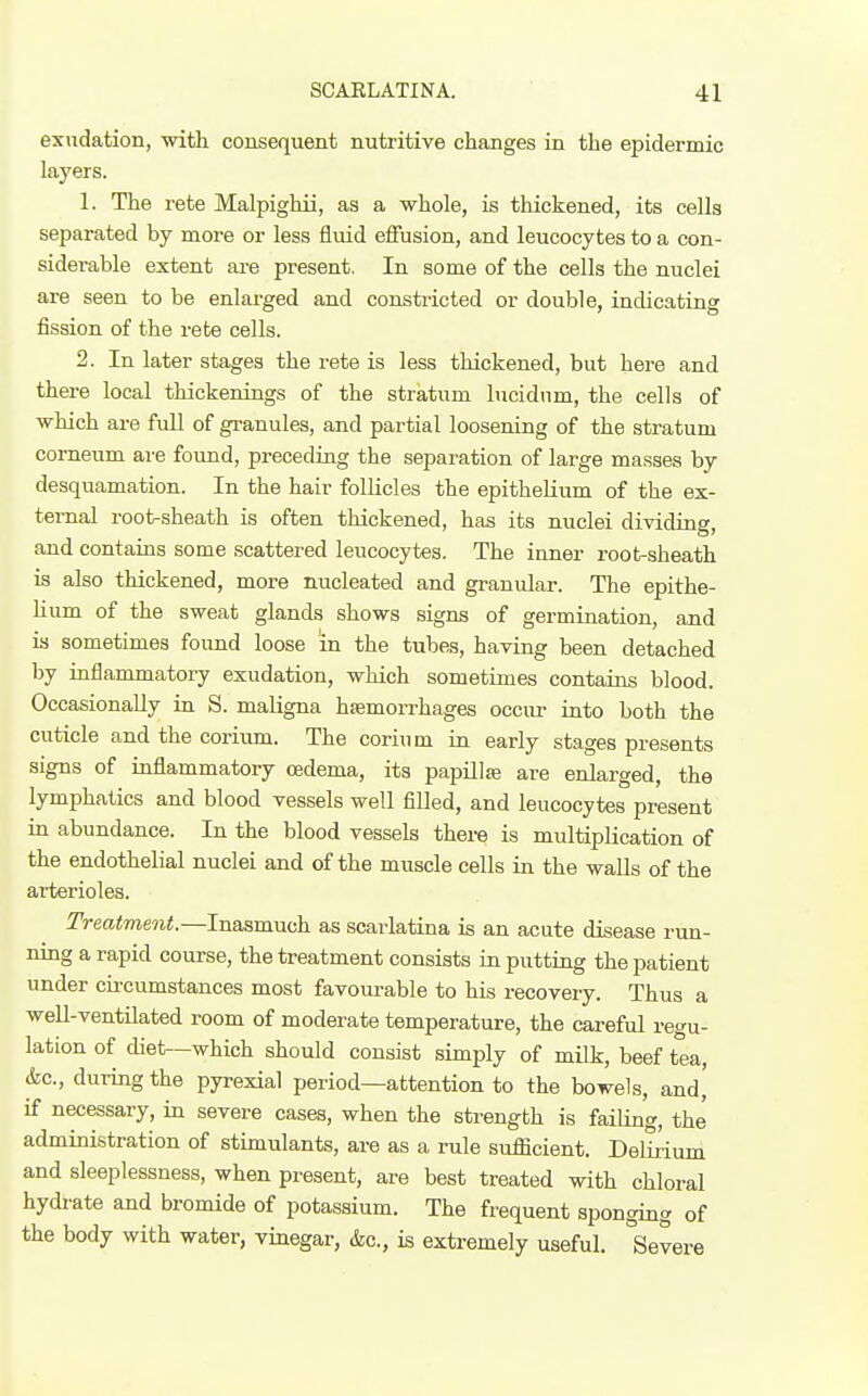 exudation, with consequent nutritive changes in the epidermic layers. 1. The rete Malpighii, as a whole, is thickened, its cells separated by more or less fluid effusion, and leucocytes to a con- siderable extent are present. In some of the cells the nuclei are seen to be enlarged and constricted or double, indicating fission of the rete cells. 2. In later stages the rete is less thickened, but here and there local thickenings of the stratum lucidum, the cells of which are full of granules, and partial loosening of the stratum comeum are found, preceding the separation of large masses by desquamation. In the hair follicles the epithelium of the ex- ternal root-sheath is often thickened, has its nuclei dividing, and contains some scattered leucocytes. The inner root-sheath is also thickened, more nucleated and granular. The epithe- Kum of the sweat glands shows signs of germination, and is sometimes found loose in the tubes, having been detached by raflammatory exudation, which sometimes contains blood. Occasionally in S. maligna hsemorrhages occur into both the cuticle and the corium. The corinm in early stages presents signs of inflammatory oedema, its papillae are enlarged, the lymphatics and blood vessels well filled, and leucocytes present in abundance. In the blood vessels there is multiplication of the endothelial nuclei and of the muscle cells in the walls of the arterioles. Treatment.—Inasmuch as scarlatina is an acute disease run- ning a rapid course, the treatment consists in putting the patient under circumstances most favourable to his recovery. Thus a well-ventilated room of moderate temperature, the careful regu- lation of diet—which should consist simply of milk, beef tea, &c., during the pyrexial period—attention to the bowels, and, if necessary, in severe cases, when the strength is failing, the administration of stimiilants, are as a rule sufficient. Delirium and sleeplessness, when present, are best treated with chloral hydrate and bromide of potassium. The frequent sponging of the body with water, vinegar, &c., is extremely useful. Severe