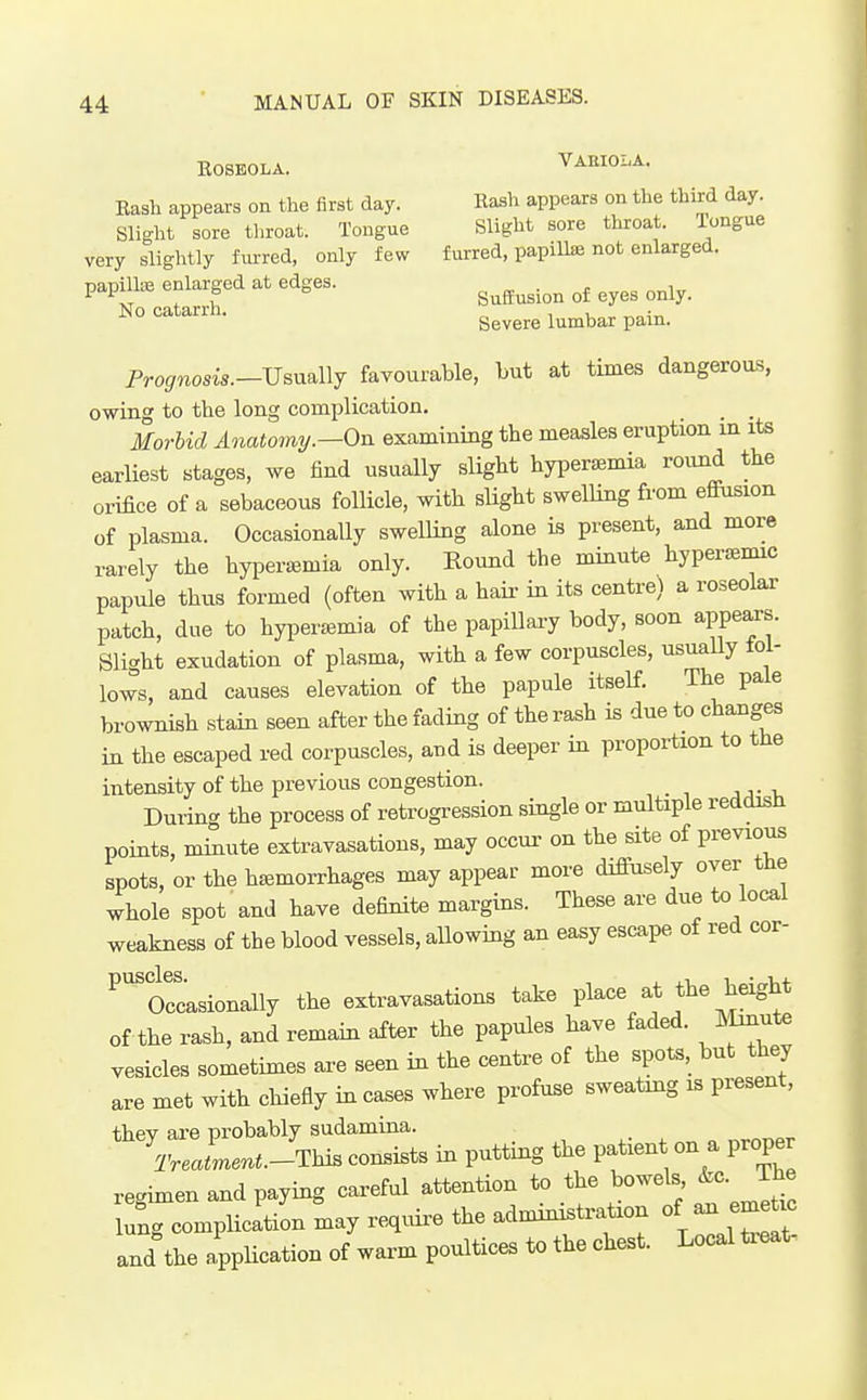 ROSEOLA. VAEIOi^A. Bash appears on the first day. Rash appears on the third day. Slight sore throat. Tongue Slight sore throat, longue very slightly furred, only few furred, papilla not enlarged. papilhe enlarged at edges. . , J- ^ f SufEusion of eyes only. N° Severe lumbar pain. Prognosis.—VsnaWy favourable, but at times dangerous, owing to the long complication. Morbid Anatomy.—On examining the measles eruption in its earliest stages, we find usually sligbt hyperemia round the orifice of a sebaceous follicle, witli sUght swelling from effiision of plasma. OccasionaUy swelling alone is present, and more rarely the hyiaera^mia only. Round the minute hyper^mic papule thus formed (often with a haii- in its centre) a roseolar patch, due to hyperjemia of the papillary body, soon appears. Slight exudation of plasma, with a few corpuscles, usuaUy fol- lows, and causes elevation of the papule itself. The pale brownish stain seen after the fading of the rash is due to changes in the escaped red corpuscles, and is deeper in proportion to the intensity of the previous congestion. During the process of retrogression single or multiple reddish points, minute extravasations, may occur on the site of previous spots, or the haemorrhages may appear more diffusely over the whole spot and have definite margins. These are due to local weakness of the blood vessels, aUowing an easy escape of red cor- ^'^Orcasionally the extravasations take place at the height of tbe rash, and remain after the papules have faded, llmute vesicles sometimes are seen in the centre of the spots, but they are met witb chiefly in cases where profuse sweating is present, they are probably sudamina. Treatment.-This consists in putting the patient on a proper regimen and paying careful attention to the bowels &c. The lung complication may require the admmistration of -J-e^u. and the application of warm poultices to the chest. Local ti^at-