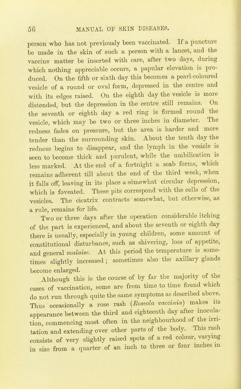 person who has not previously been vaccinated. If a puncture be made in the skin of such a person with a lancet, and the vaccine matter be inserted with care, after two days, during which nothing appreciable occurs, a papular elevation is pro- duced. On the fifth or sixth day this becomes a pearl-coloured vesicle of a round or oval form, depressed in the centre and with its edges raised. On the eighth day the vesicle is more distended, but the depression in the centre still remains. On the seventh or eighth day a red ring is formed round the vesicle, which may be two or three inches in diameter. The redness fades on pressure, but the area is harder and more tender than the surrounding skin. About the tenth day the redness begins to disappear, and the lymph in the vesicle is seen to become thick and purulent, while the umbilication^ is less marked. At the end of a fortnight a scab forms, which remains adherent till about the end of the third week, when it falls ofi; leaving iu its place a somewhat circular depression, which is foveated. These pits correspond with the cells of the vesicles. The cicatrix contracts somewhat, but otherwise, as a rule, remains for life. Two or thi-ee days after the operation considerable itching of the part is experienced, and about the seventh or eighth day there is usually, especially in young children, some amount of constitutional disturbance, such as shivering, loss of appetite, and general malaise. At this period the temperatui-e is some- times slightly increased; sometimes also the axiUary glands become enlarged. Although this is the course of by far the majority of the cases of vaccination, some are from time to time found which do not run through quite the same symptoms as described above. Thus occasionally a rose rash {Roseola vaccinia) makes its appearance between the thii-d and eighteenth day after inocula- tion, commencing most often in the neighbom-hood of the u-ri- tation and extending over other parts of the body. This rash consists of very slightly raised spots of a red colour, vai-ymg in size from a quarter of an inch to three or foiu- mches m