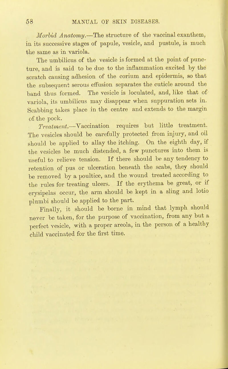 Morbid Anatomy.—The structure of the vaccinal exanthem, in its successive stages of papule, vesicle, and pustule, is much the same as in variola. The umbilicus of the vesicle is formed at the point of punc- ture, and is said to be due to the inflammation excited by the scratch causing adhesion of the corium and epidermis, so that the subsequent serous effusion separates the cuticle around the band thus formed. The vesicle is Joculated, and, like that of variola, its umbilicus may disappear when suppuration sets in. Scabbing takes place in the centre and extends to the margin of the pock. Treatment.—Vaccination requires but little treatment. The vesicles should be carefully protected from injury, and oil should be applied to allay the itching. On the eighth day, if the vesicles be much distended, a few punctures into them is useful to relieve tension. If there should be any tendency to retention of pus or ulceration beneath the scabs, they should be removed by a poultice, and the wound treated according to the rules for treating ulcers. If the erythema be great, or if erysipelas occur, the arm should be kept in a sling and lotio plumbi should be applied to the part. Finally, it should be borne in mind that lymph should never be taken, for the purpose of vaccination, from any but a perfect vesicle, with a proper areola, in the person of a healthy child vaccinated for the first time.