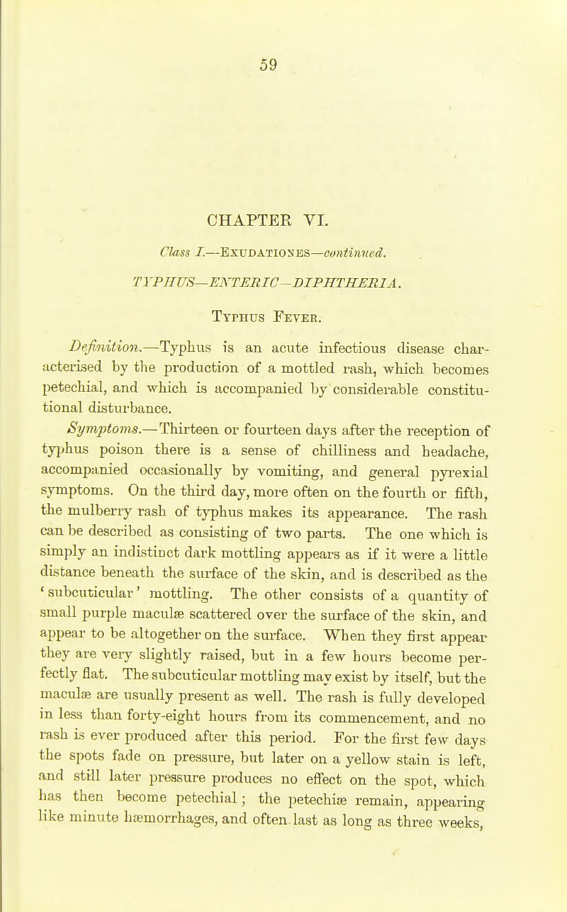 CHAPTER VI. Class I.—ExvDAiwsES—coniinved. TYPHUS—ENTERIC-DIPHTHERIA. Typhus Fever. Definition.—Typhus is an acute infectious disease char- acterised by tlie production of a mottled rash, which becomes petechial, and which is accompanied by considerable constitu- tional distui'bance. Symjjtoms.—Thii-teen or fourteen days after the reception of typhus poison there is a sense of chilliness and headache, accompanied occasionally by vomiting, and general pyrexial symptoms. On the third day, more often on the fourth or fifth, the mulberry rash of t}'phus makes its appearance. The rash can be described as consisting of two parts. The one which is simply an indLstinct dark mottling appears as if it were a little distance beneath the surface of the skin, and is described as the ' subcuticular' mottling. The other consists of a quantity of small purple maculae scattered over the surface of the skin, and appear to be altogether on the surface. When they first appear they are very slightly raised, but in a few hours become per- fectly flat. The subcuticular mottling may exist by itself, but the maculae are usually present as well. The rash is fully developed in less than forty-eight hours from its commencement, and no rash is ever produced after this period. For the first few days the spots fade on pressure, but later on a yellow stain is left, and still later pressure produces no effect on the spot, which has then become petechial; the petechise remain, appearing like minute h;emorrhages, and often, last as long as three weeks,