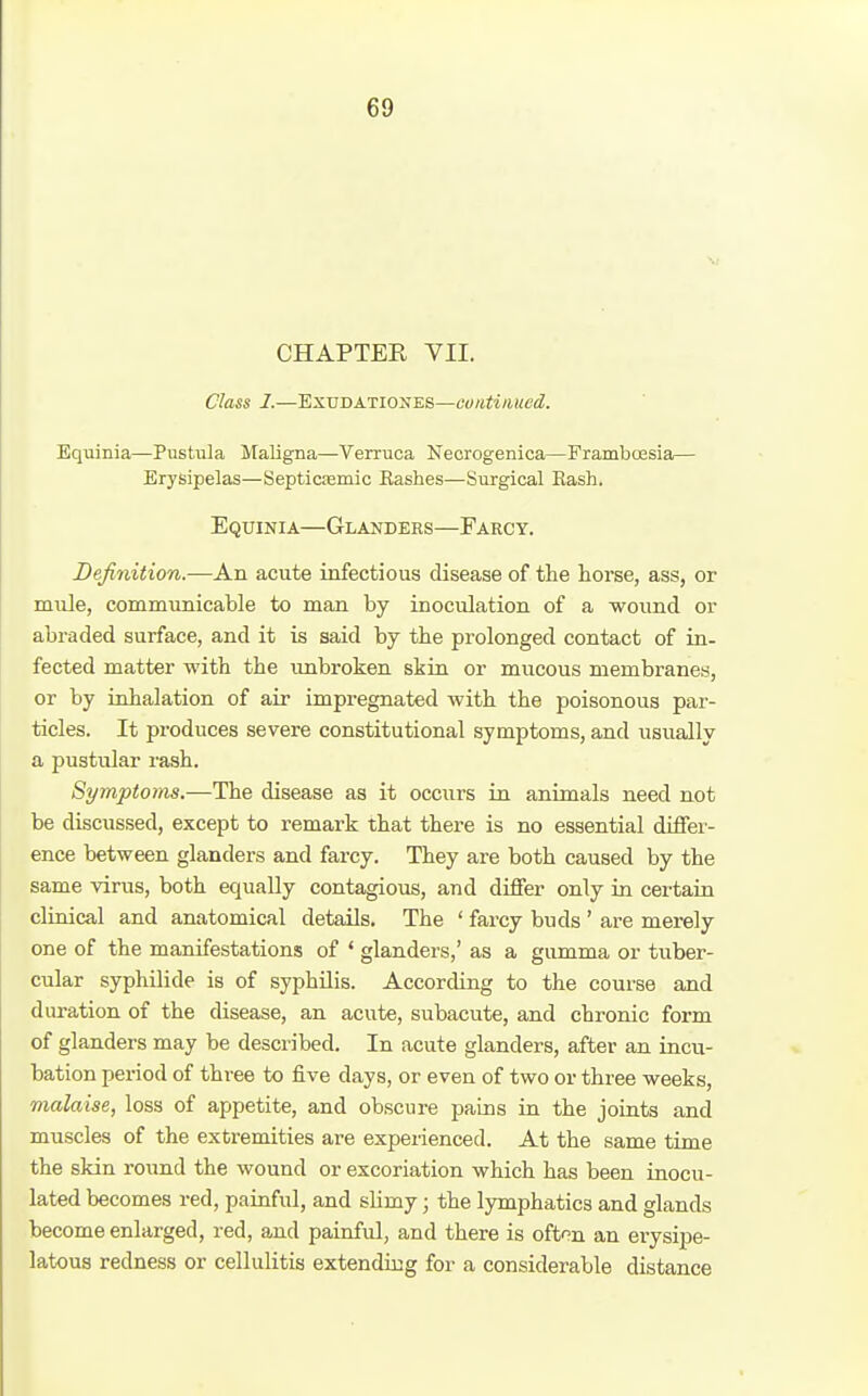 CHAPTER VII. Class 1.—EXUDATIOXES—continued. Bquinia—PusUila llaligna—Verruca Necrogenica—FrambcEsia— Erysipelas—Septicjemic Bashes—Surgical Rash. Equinia—Glanders—Farcy. Definition.—An acute infectious disease of the horse, ass, or mule, communicable to man by inoculation of a wound or abraded surface, and it is said by the prolonged contact of in- fected matter with the unbroken skin or mucous membranes, or by inhalation of air impregnated with the poisonous par- ticles. It produces severe constitutional symptoms, and usually a pustular rash. Symptoms.—The disease as it occurs in animals need not be discussed, except to remark that there is no essential differ- ence between glanders and farcy. They are both caused by the same virus, both equally contagious, and differ only in certain cliaical and anatomical details. The ' farcy buds ' are merely one of the manifestations of ' glanders,' as a gumma or tuber- cular syphilide is of syphUis. According to the course and duration of the disease, an acute, subacute, and chronic form of glanders may be described. In acute glanders, after an incu- bation period of three to five days, or even of two or three weeks, malaise, loss of appetite, and obscure pains in the joints and muscles of the extremities are experienced. At the same time the skin round the wound or excoriation which has been inocu- lated becomes red, painful, and slimy; the lymphatics and glands become enlarged, red, and painful, and there is ofton an erysipe- latous redness or cellulitis extending for a considerable distance