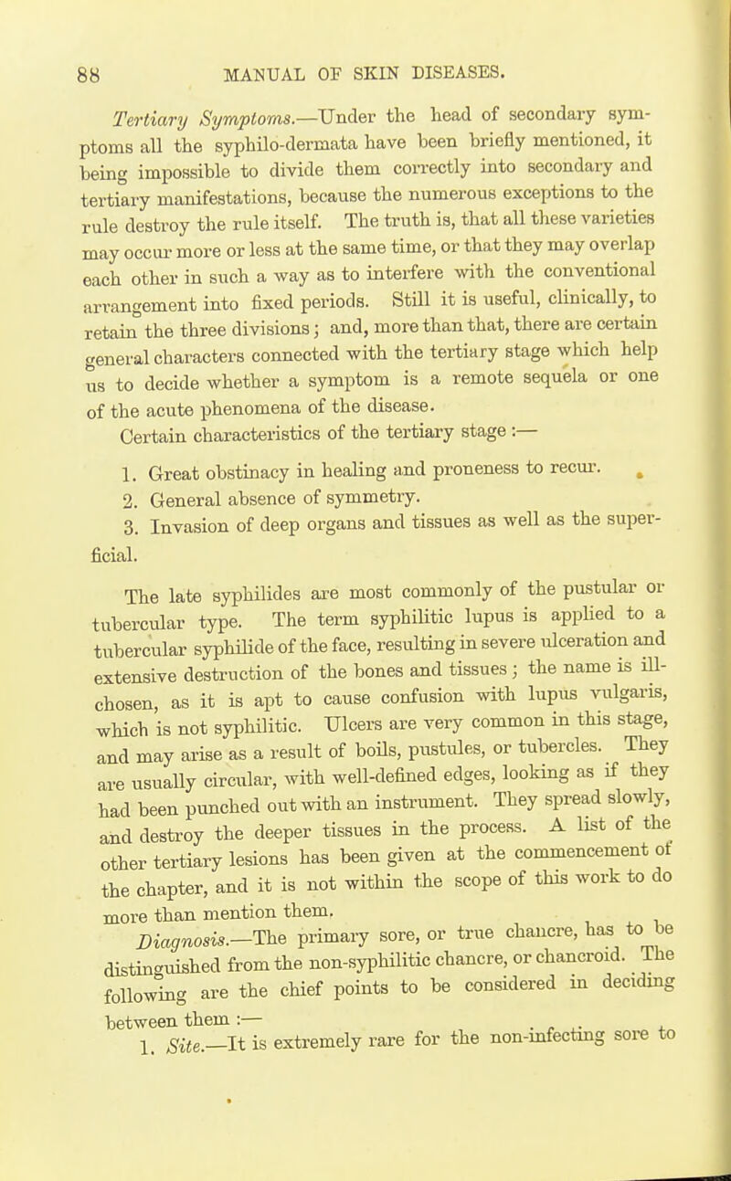 Tertiary Symptoms.—Under the head of secondary sym- ptoms all the syphilo-dermata have been briefly mentioned, it being impossible to divide them correctly into secondary and tertiary manifestations, because the numerous exceptions to the rule destroy the rule itself. The truth is, that all these varieties may occur- more or less at the same time, or that they may overlap each other in such a way as to interfere with the conventional arrangement into fixed periods. Still it is useful, clinically, to retain the three divisions; and, more than that, there are certain general characters connected with the tertiary stage which help us to decide whether a symptom is a remote sequela or one of the acute phenomena of the disease. Certain characteristics of the tertiary stage :— 1. Great obstinacy in healing and proneness to recm-. 2. General absence of symmetry. 3. Invasion of deep organs and tissues as well as the super- ficial. The late syphilides are most commonly of the pustular or tubercular type. The term syphiUtic lupus is applied to a tubercular syphilide of the face, resulting in severe ulceration aiid extensive destruction of the bones and tissues ; the name is iU- chosen, as it is apt to cause confusion with lupus vulgaris, which is not syphilitic. TJlcers are very common in this stage, and may arise as a result of boils, pitstiUes, or tubercles. They are usually circular, with well-defined edges, looking as if they had been punched out with an instrument. They spread slowly, and destroy the deeper tissues in the process. A IL^t of the other tertiary lesions has been given at the commencement ot the chapter, and it is not within the scope of this work to do more than, mention them. Diagnosis.—The primary sore, or true chancre, has to be distinguished from the non-syphilitic chancre, or chancroid. The following are the chief points to be considered m deciding between them:— . ^ ,. x 1_ Site.—It is extremely rare for the non-mfectmg sore to