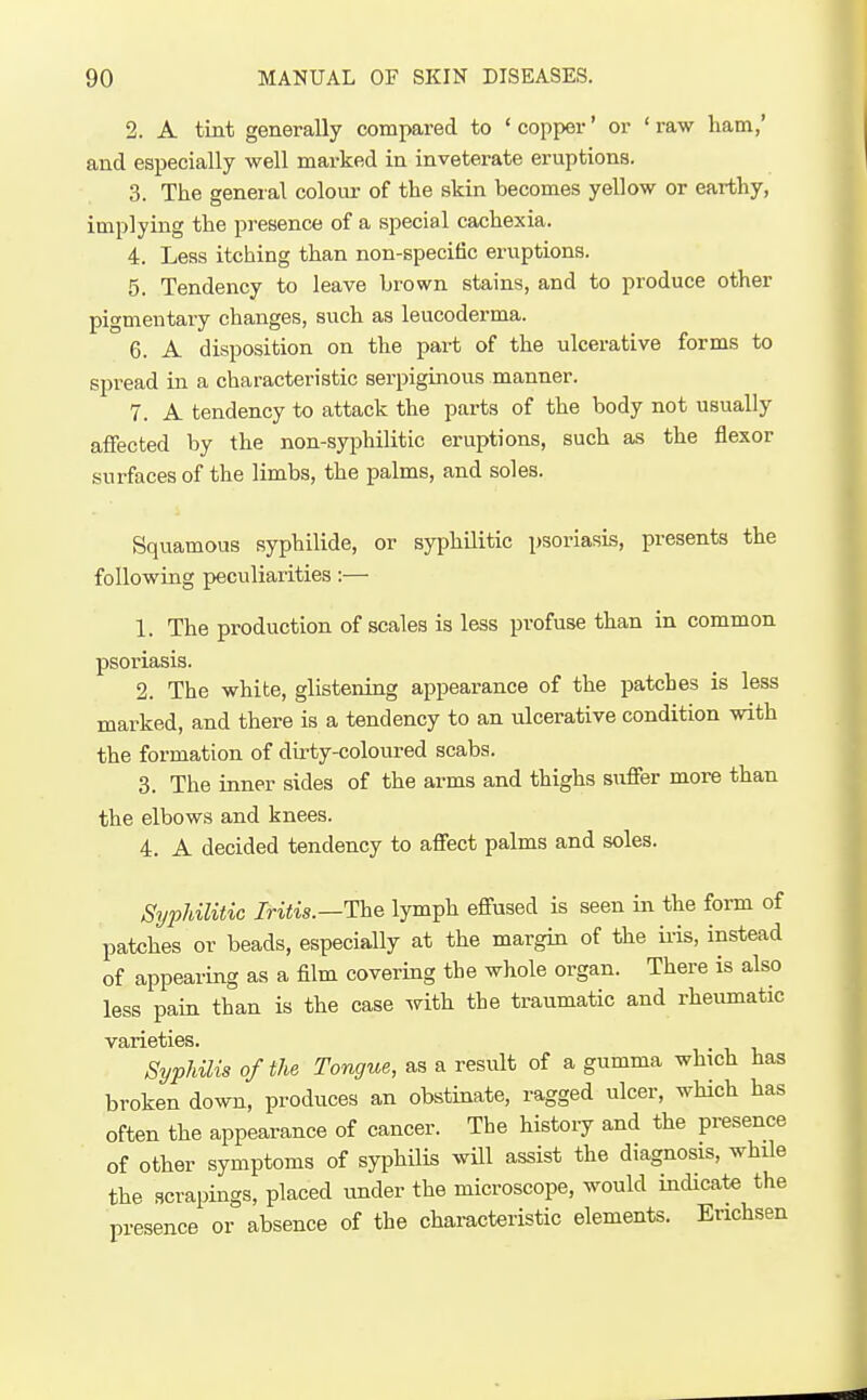 2. A tint generally compared to ' copper' or ' raw liam,' and especially well marked in inveterate eruptions. 3. The general colour of the skin becomes yellow or earthy, implying the presence of a special cachexia. 4. Less itching than non-specific eruptions. 5. Tendency to leave brown stains, and to produce other pigmentary changes, such as leucoderma. 6. A disposition on the part of the ulcerative forms to spread in a characteristic serpiginous manner. 7. A tendency to attack the parts of the body not usually affected by the non-syphilitic eruptions, such as the flexor surfaces of the limbs, the palms, and soles. Squamous syphilide, or syphilitic psoriasis, presents the following peculiarities:— 1. The production of scales is less profuse than in common psoriasis. 2. The white, glistening appearance of the patches is less marked, and there is a tendency to an ulcerative condition with the formation of dirty-coloured scabs. 3. The inner sides of the arms and thighs suffer more than the elbows and knees. 4. A decided tendency to affect palms and soles. Syphilitic Iritis.—The lymph effused is seen in the form of patches or beads, especially at the margin of the iris, instead of appearing as a film covering the whole organ. There is also less pain than is the case with the traumatic and rheumatic varieties. Syphilis of the Tongue, as a result of a gumma which has broken down, produces an obstinate, ragged ulcer, which has often the appearance of cancer. The history and the presence of other symptoms of syphilis will assist the diagnosis, while the scrapings, placed under the microscope, would indicate the presence or absence of the characteristic elements. Erichsen