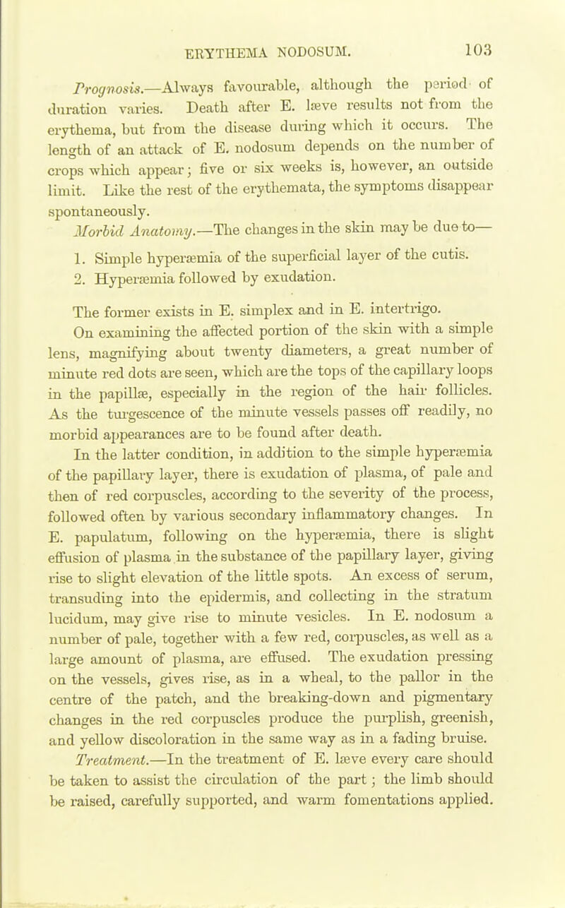 rrognosis.—Alwaya favourable, although the psriod of duration varies. Death after E. Iseve results not from the erythema, but from the disease during which it occurs. The length of an attack of E. nodosum depends on the number of crops which appear; five or six weeks is, however, an outside limit. Like the rest of the erythemata, the symptoms disappear spontaneously. Morbid Anatomy.—The changes ia the skin maybe due to— 1. Simple hyperemia of the superficial layer of the cutis. 2. Hyperajmia followed by exudation. The former exists in E. simplex and in E. intertrigo. On examining the aifected portion of the skin with a simple lens, magnifying about twenty diameters, a great number of minute red dots are seen, which are the tops of the capillary loops in the papiUfe, especially in the region of the hau' follicles. As the tm'gescence of the minute vessels passes off readily, no morbid appearances are to be found after death. In the latter condition, in addition to the simple hjrpertemia of the papiUavy layer, there is exudation of plasma, of pale and then of red corpuscles, according to the severity of the process, followed often by various secondary inflammatory changes. In E. papidatimi, following on the hyperaemia, there is slight effusion of plasma in the substance of the papUlary layer, giving rise to slight elevation of the little spots. An excess of serum, transuding into the epidermis, and collecting in the stratum lucidum, may give rise to minute vesicles. In E. nodosum a number of pale, together with a few red, corpuscles, as well as a large amount of plasma, are eflrused. The exudation pressing on the vessels, gives rise, as in a wheal, to the pallor in the centre of the patch, and the breaking-down and pigmentary changes in the red corpuscles produce the pm-plish, greenish, and yellow discoloration in the same way as in a fading bruise. Treatment.—In the treatment of E. Iteve every care should be taken to assist the circulation of the part; the limb should be raised, carefully supported, and warm fomentations applied.