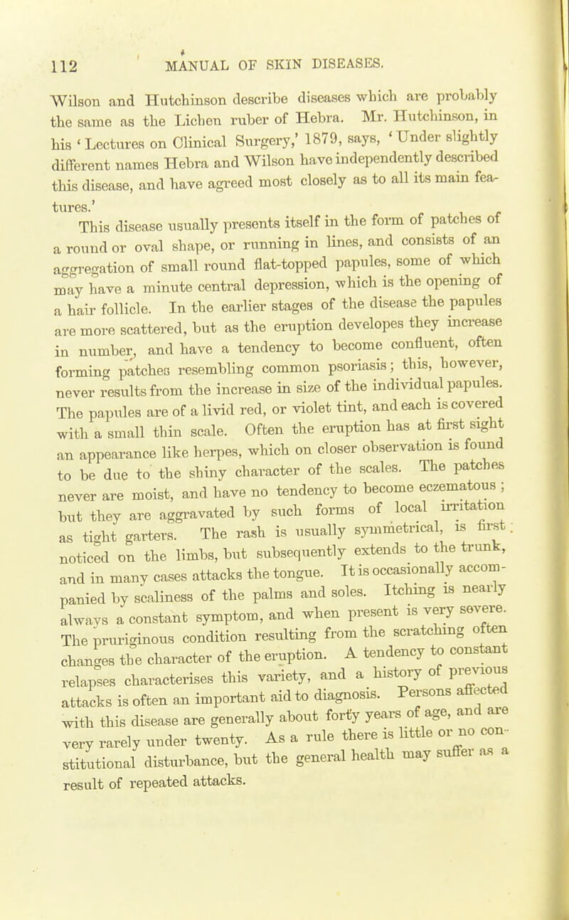 Wilson and Hutchinson describe diseases which are proLably the same as the Lichen ruber of Hebra. Mr. Hutchinson, in his 'Lectures on Clinical Surgery,' 1879, says, 'Under slightly different names Hebra and Wilson have independently described this disease, and have agreed most closely as to aU its mam fea. tures.' This disease usually presents itself in the form of patches of a round or oval shape, or running in lines, and consists of an a-gregation of small round flat-topped papules, some of which may have a minute central depression, which is the openmg of a hair follicle. In the earlier stages of the disease the papules are more scattered, but as the eruption developes they increase in number, and have a tendency to become confluent, often forming patches resembling common psoriasis; this, however, never results from the increase in size of the individual papules. The papules are of a livid red, or violet tint, and each is covered with a small thin scale. Often the ei-uption has at first sight an appearance like herpes, which on closer observation is found to be due to the shiny character of the scales. The patehes never are moist, and have no tendency to become eczematons ; but they are aggi-avated by such forms of local inntation as ti-ht garters. The rash is usually symmetrical, is tu-st; noticed on the limbs, but subsequently extends to the trunk, and in many cases attacks the tongue. It is occasionally accom- panied by scaliness of the palms and soles. Itching is nearly alwavs a constant symptom, and when present is very severe. Theprm-iginous condition resulting from the scratchmg often changes the character of the eruption. A tendency to constant relapses characterises this variety, and a history of previous attacks is often an important aid to diagnosis. Persons affected with this disease are generally about forty years of age, and ai-e very rarely under twenty. As a rule there is little or no con- stitutional disturbance, but the general health may suffer a.s a result of repeated attacks.