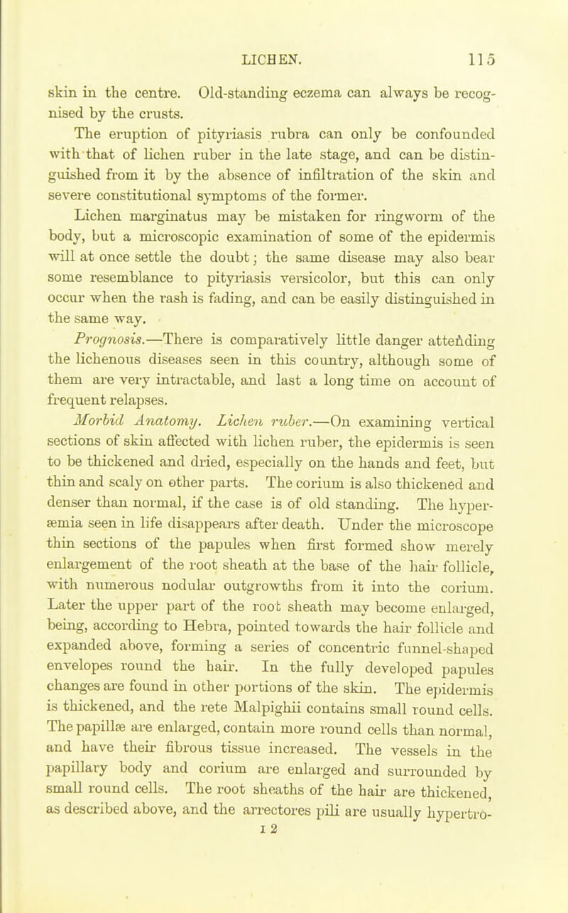 skin in the centre. Old-standing eczema can always be recog- nised by the crusts. The eruption of pityriasis rubra can only be confounded with that of lichen ruber in the late stage, and can be distin- guished from it by the absence of infiltration of the skin and severe constitutional symptoms of the former. Lichen marginatus ma}' be mistaken for ringworm of the body, but a microscopic examination of some of the epidermis will at once settle the doubt; the same disease may also bear some resemblance to pityriasis versicolor, but this can only occiu' when the rash is fading, and can be easily distinguished in the same way. Prognosis.—There is comparatively little danger atteAding the Hchenous diseases seen in this country, although some of them are very intractable, and last a long time on account of frequent relapses. Morbid Anatomy. Lichen ruber.—On examining vertical sections of skin affected with lichen ruber, the epidermis is seen to be thickened and dried, especially on the hands and feet, but thin and scaly on ether parts. The corium is also thickened and denser than normal, if the case is of old standing. The hyper- Eemia seen ia life disappears after death. Under the microscope thin sections of the papules when fii-st formed show merely enlargement of the root sheath at the base of the hair follicle, with numerous nodular outgrowths from it into the corium. Later the upper part of the roo t sheath may become enlarged, being, according to Hebra, pointed towards the haii- follicle and expanded above, forming a series of concentric funnel-shaped envelopes round the hair. In the fully developed papules changes are found in other portions of the skin. The epidermis is thickened, and the rete Malpighii contains small round cells. Thepapillte are enlarged, contain more round cells than normal, and have their fibrous tissue increased. The vessels in the papillary body and corium are enlarged and surroimded by small round cells. The root sheaths of the hair are thickened, as described above, and the arrectores pili are usually hypertro- I 2