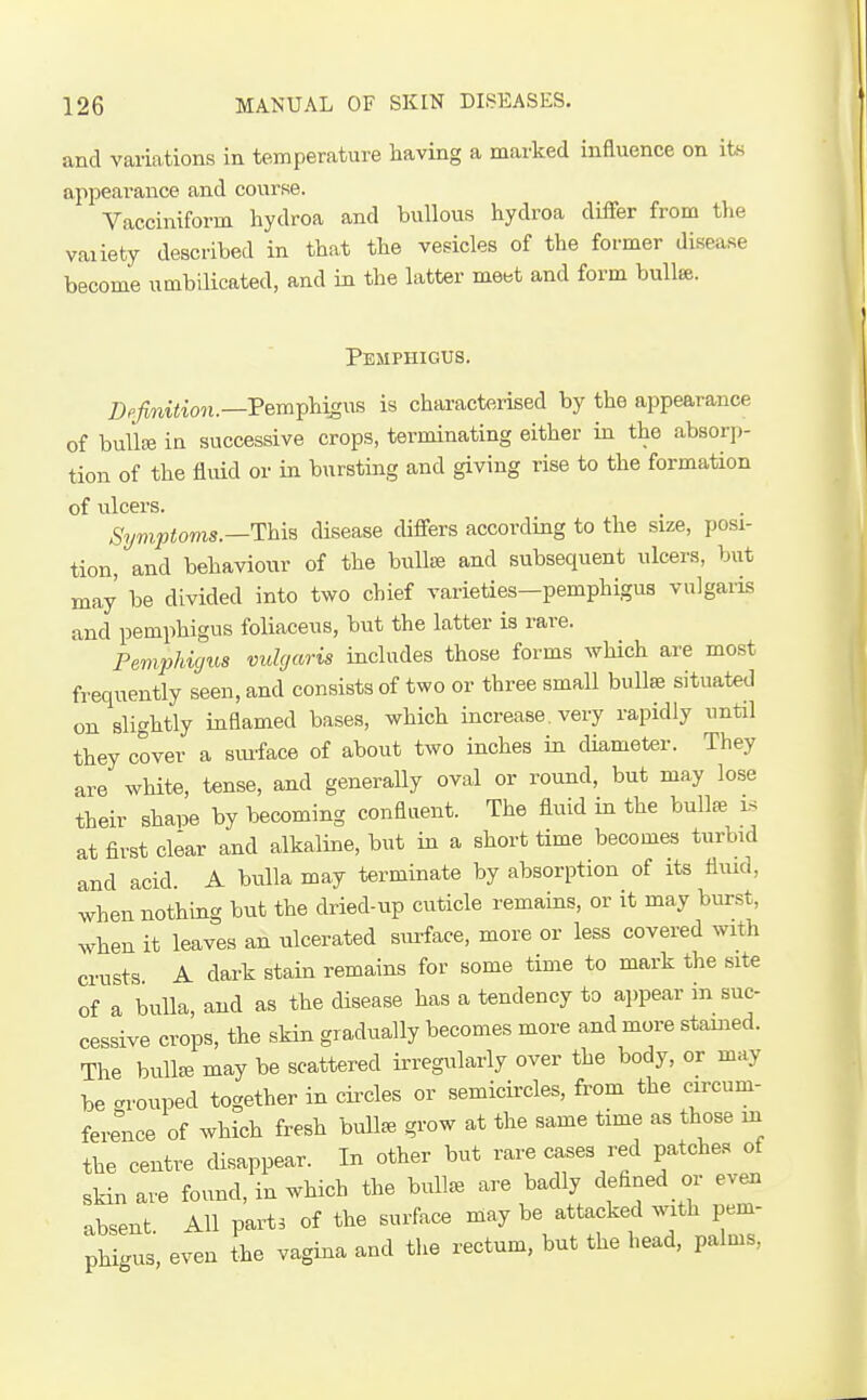 and vaiiations in temperature having a marked influence on its appeai-auce and course. Vacciniform hydroa and bullous hydroa differ from the vaiiety described in that the vesicles of the former disease become umbilicated, and in the latter meet and form bulla. Pemphigus. Definition.—Pem^ihiM^Vi is characterised by the appearance of buUiB in successive crops, terminating either in the absorii- tion of the fluid or in bursting and giving rise to the formation of ulcers. Symptovis.—This disease differs according to the size, posi- tion, and behaviour of the bulliB and subsequent ulcers, but may be divided into two chief varieties—pemphigus vulgaris and pemphigus foliaceus, but the latter ia rare. PempJiigus vulgaris includes those forms Avhich are most frequently seen, and consists of two or three smaU bullse situated on slightly inflamed bases, which increase, very rapidly until they cover a smface of about two inches in diameter. They are wMte, tense, and generally oval or round, but may lose their shape by becoming confluent. The fluid in the bullee ls at first clear and alkaline, but in a short time becomes turbid and acid. A bulla may terminate by absorption of its fluid, when nothing but the dried-up cuticle remains, or it may burst, when it leaves an ulcerated surface, more or less covered with crusts A dark stain remains for some time to mark the site of a bulla, and as the disease has a tendency to ai)pear in suc- cessive crops, the skin gradually becomes more and more stained. The bullae may be scattered irregularly over the body, or may be crrouped together in circles or semicircles, fi'om the circum- ference of which fresh bullae grow at the same time as those in the centre disappear. In other but rare cases red patche.. of skin are found, in which the bull^ are badly defined or even absent All part, of the surface may be attacked with pem- phic^us, even the vagina and the rectum, but the head, palms.