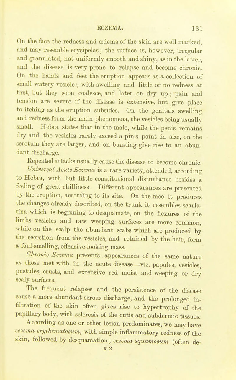 On the face the redness and oedema of the skin are well marked, and may resemble erysipelas; the surface is, however, irregular and granulated, not uniformly smooth and shiny, as in the latter, and the disease is very prone to relapse and become chronic. On the hands and feet the eruption appears as a collection of small watery vesicle ■, with swelling and little or no redness at first, but they soon coalesce, and later on dry up ; pain and tension are severe if the disease is extensive, but give place to itching as the eruption subsides. On the genitals swelling and redness form the main phenomena, the vesicles being usually small. Hebra states that in the male, while the penis remains dry and the vesicles rarely exceed a pin's point in size, on the scrotum they are larger, and on bui-sting give rise io an abun- dant discharge. Repeated attacks usually cause the disease to become chronic. Universal Acute Eczema is a rare variety, attended, according to Hebra, with but little constitutional distiu'bance besides a feeling of great chilliness. Different appearances are presented by the eruption, according to its site. On the face it produces the changes already described, on the trunk it resembles scarla- tiua which is beginning to desquamate, on the flexures of the limbs vesicles and raw weeping surfaces are more common, whUe on the scalp the abundant scabs which are produced by the secretion from the vesicles, and retained by the hair, form a foul-smeUing, offensive-looking mass. Chronic Eczema presents appearances of the same nature as those met with in the acute disease—viz. papules, vesicles, pustules, crusts, and extensive red moist and weeping or di-y scaly surfaces. The frequent relapses and the persistence of the disease cause a more abundant serous discharge, and the prolonged in- filtration of the skin often gives rise to hypertrophy of the papillary body, with sclerosis of the cutis and subdermic tissues. According as one or other lesion predominates, we may have eczema erythematosum, with simple inflammatory redness of the skin, followed by desquamation; eczema squamosum, (often de- K 2