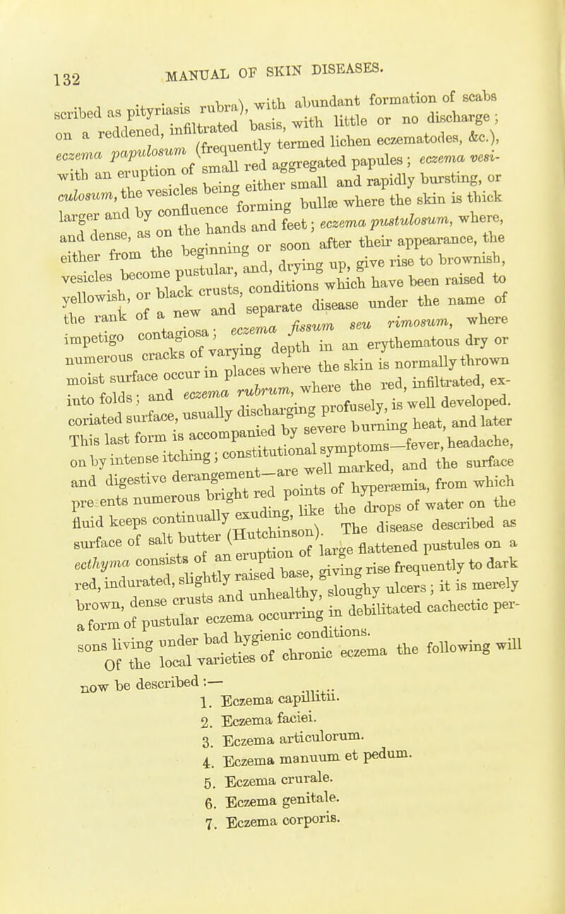 • • V, „\ wUVi abundant formation of scabs scribed as pitynas. rubra) w hab^^^^^^^^^ ^ on a reddened, ^^^J^lZ^ Hcben ec^matodcB, &c.), eczema P-P-';'''''J^ZltLggreg.t.iv eczema vesi- I^:5:.les b2 elrsill and rapidly bursting or culosum, the ves^cle^ be . ^^^^^ ^^^^^ ^ ^^^^^ larger and by --^^^^^/f^^, I,,. ,,,emapustulosura, .here, and dense, as on ^^^^^^^^^^ ^^^^ ,,,,, ,,eir app«. the either from the begmm ^ ^ - gi^e rise to brownish, irinW Tntw and separate disease under the name of the rank of a new J ,i^osum, where in.pet.go ^^^^^^l^JyZl^V^^ - - erythematous dry or numerous <^^--^l''^^j2. where the skin is normally thrown moist surface occurinplaceBW .-ed, infiltrated, ex- into folds ; and ec.m. eoriated surface, usually ^^l^^^^^^^^^^^^^ ,eat, and later This last form is accompan ed by ''^^2^^m.-^ie.er he^As^^^e, o.byintenseitching;c^ns_ls^^^^^^^ fe^ ^^^^ rreroTb^r e7 oJts of hyperemia, from which pre ents numerous mi„^ ri ^ +1.^. drons of water on the La keeps continually ■Jj^g.U'; 'If ^'f/J; „ snrtaee of salt bnUer (^-''^'•''°'\J^'J^^^^.,^l^ on a a form of pustular eczema occurring Of^ tfrit — ..e «.lll now be described 1. Eczema capillitu. 2. Eczema faciei. 3. Eczema articulorum. 4. Eczema manuum et pedum. 5. Eczema crurale. 6. Eczema genitale. 7. Eczema corporis.