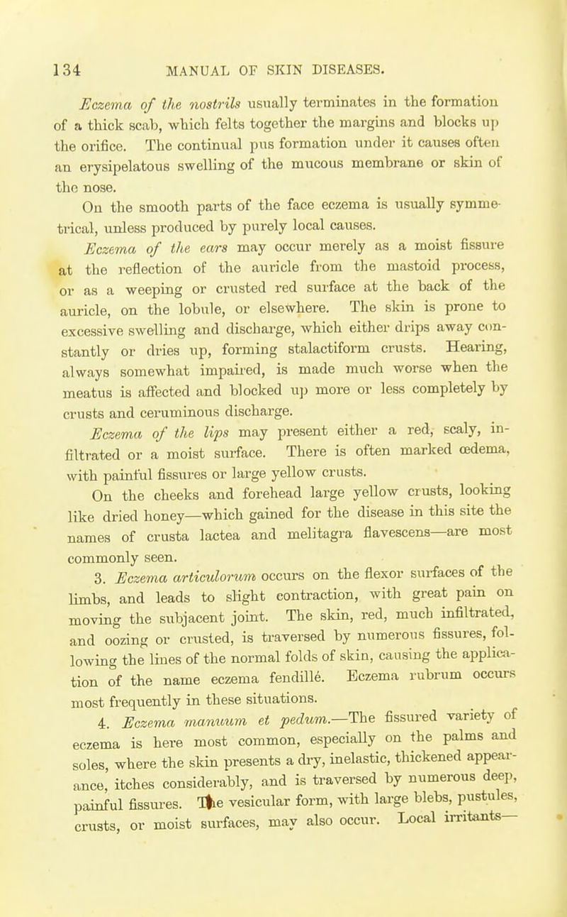 Eczema of the nostrils usually terminates in the formation of a thick scab, which felts together the margins and blocks uj) the orifice. The continual pus formation under it causes often an erysipelatous swelling of the mucous membrane or skin of the nose. On the smooth parts of the face eczema is usually symme- trical, unless produced by purely local causes. Eczema of the ears may occur merely as a moist fissure at the reflection of the auricle from the mastoid process, or as a weeping or crusted red surface at the back of the auricle, on the lobule, or elsewhere. The skin is prone to excessive swelling and discharge, which either drips away con- stantly or dries up, forming stalactiform crusts. Hearing, always somewhat impaiied, is made much worse when the meatus is affected and blocked u]j more or less completely by crusts and ceruminous discharge. Eczema of the lips may present either a red, scaly, in- filtrated or a moist surface. There is often marked oedema, with painful fissures or large yellow crusts. On the cheeks and forehead large yellow crusts, looking like dried honey—which gained for the disease in this site the names of crusta lactea and melitagra flavescens—are most commonly seen. 3. Eczema articulorum occurs on the flexor surfaces of the limbs, and leads to slight contraction, with great pam on moving the subjacent joint. The skin, red, much infiltrated, and oozing or crusted, is traversed by numerous fissures, fol- lowing the lines of the normal folds of skin, causing the applica- tion of the name eczema fendille. Eczema rubrum occurs most frequently in these situations. 4. Eczema mammm et joecZtm.—The fissured variety of eczema is here most common, especially on the palms and soles, where the skin presents a dry, inelastic, thickened appear- ance,' itches considerably, and is traversed by numerous deej., painful fissures. Tfie vesicular form, with large blebs, pustules, crusts, or moist surfaces, may also occur. Local irritants—