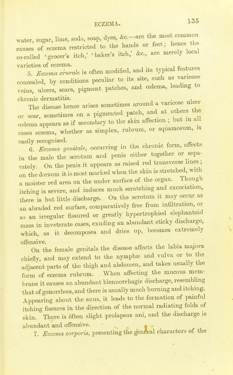 ECZEMA. 1'^^ .•atev, sugar, lime, soda, soap, dyes, &c.-are the most common causes of eczema restricted to the hands or feet; hence the so-called 'grocer's itch,' 'baker's itch,' &c., are merely local varieties of eczema. , • i 4.„„«a 5 Eczema crurale is often modified, and its typical features concealed, by conditions pecuUar to its site, such as varicose veins, ulcers, scars, pigment patches, and oedema, leading to chronic dermatitis. . , The disease hence arises sometimes around a varicose ulcer or scar, sometimes on a pigmented patch, and at others the oedema appears as if secondary to the skin affection ; but m all cases eczema, whether as simplex, rubrum, or squamosum, is easUv recognised. _ 6 Eczema genitale, occurring in the chronic form, affects in the male the scrotum and penis either together or sepa- rately. On the penis it appears as raised red transverse^hnes; on the dorsum it is most marked when the skin is stretched with a moister red area on the under surface of the organ. Though itching is severe, and induces much scratching and excoriation, thei-e is but little discbarge. On the scrotum it may occur as an abraded red surface, comparatively free from infiltration, or as an irregular fissured or greatly hypertrophied elephantoid mass in inveterate cases, exuding an abundant sticky discharge, which, as it decomposes and dries up, becomes extremely offensive. On the female genitals the disease affects the labia majora chiefly, and may extend to the nymphas and vulva or to the adjacent parts of the thigh and abdomen, and takes usuaUy the form of eczema rubrum. When affecting the mucous mem- brane it causes an abimdant blennorrhagic discharge, resembling that of gonorrhcea, and there is usually much burning and itching. Appearing about the anus, it leaxis to the formation of painful itching fissures in the direction of the normal radiating folds of skin. There is often slight prolapsus ani, and the discharge is alnmdant and offensive. . ^ * . 7. Eczema corporis, presenting the genlral characters of the