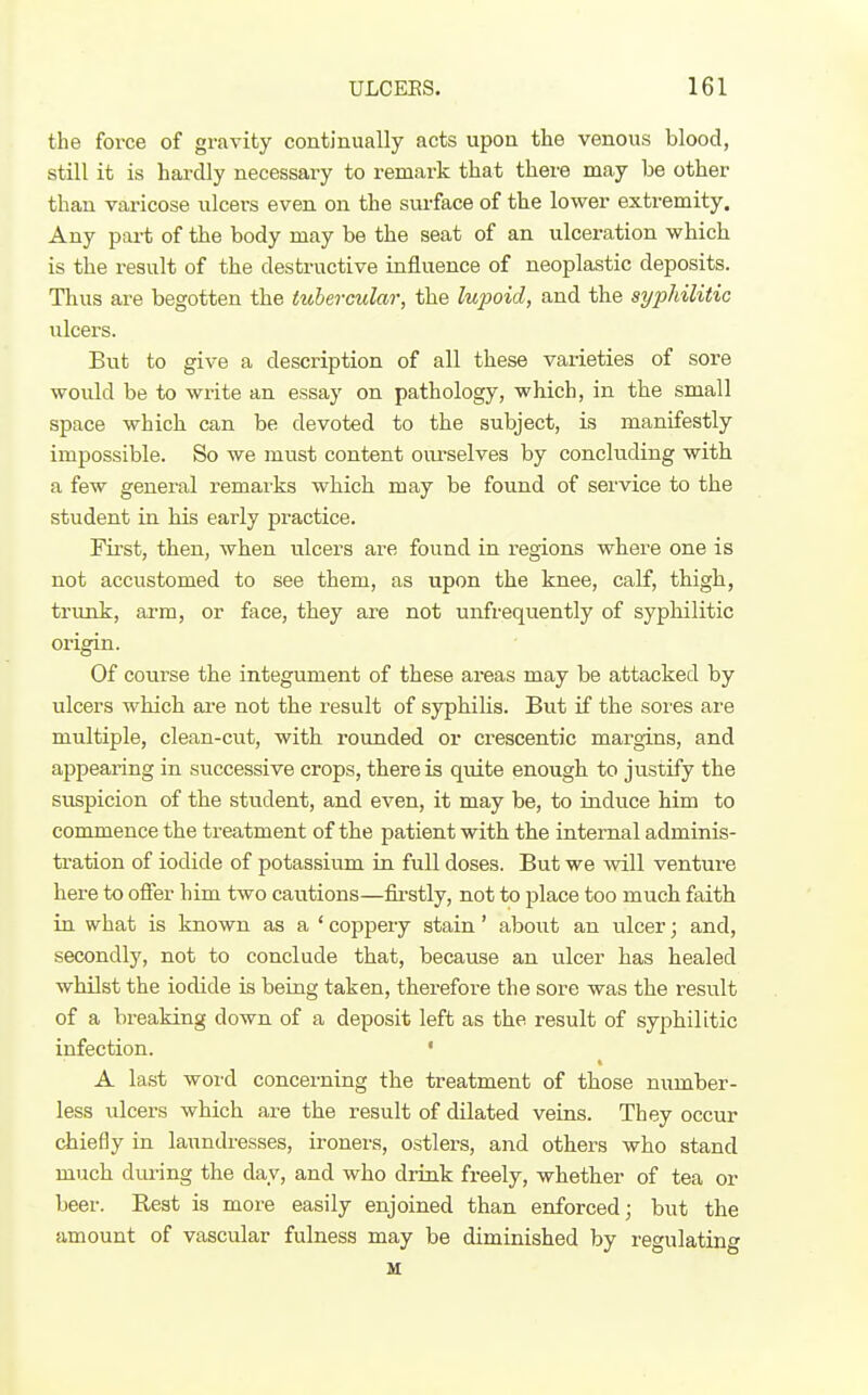 the force of gravity continually acts upon the venous blood, still it is hardly necessary to remark that there may be other than varicose ulcers even on the surface of the lower extremity. Any part of the body may be the seat of an ulceration which is the result of the destructive influence of neoplastic deposits. Thus are begotten the tubercular, the lujioid, and the syphilitic ulcers. But to give a description of all these varieties of sore would be to write an essay on pathology, which, in the small space which can be devoted to the subject, is manifestly impossible. So we must content ourselves by concluding with a few general remarks which may be found of service to the student in his early practice. First, then, when ulcers are found in regions where one is not accustomed to see them, as upon the knee, calf, thigh, trunk, arm, or face, they are not unfrequently of syphilitic origin. Of course the integument of these areas may be attacked by ulcers which are not the result of syphilis. But if the sores are multiple, clean-cut, with rounded or crescentic margins, and appearing in successive crops, there is qmte enough to justify the suspicion of the student, and even, it may be, to induce him to commence the treatment of the patient with the internal adminis- tration of iodide of potassium in full doses. But we will venture here to ofier him two cautions—firstly, not to place too much faith in what is known as a ' coppery stain' aboiit an ulcer; and, secondly, not to conclude that, because an ulcer has healed whilst the iodide is being taken, therefore the sore was the result of a breaking down of a deposit left as the result of syphilitic infection. • A la.st word concerning the treatment of those number- less vilcers which are the result of dilated veins. They occur chiefly in laundresses, ironers, ostlex'S, and others who stand much dm'ing the day, and who drink freely, whether of tea or beer. Rest is more easily enjoined than enforced; but the amount of vascular fulness may be diminished by regulating u: