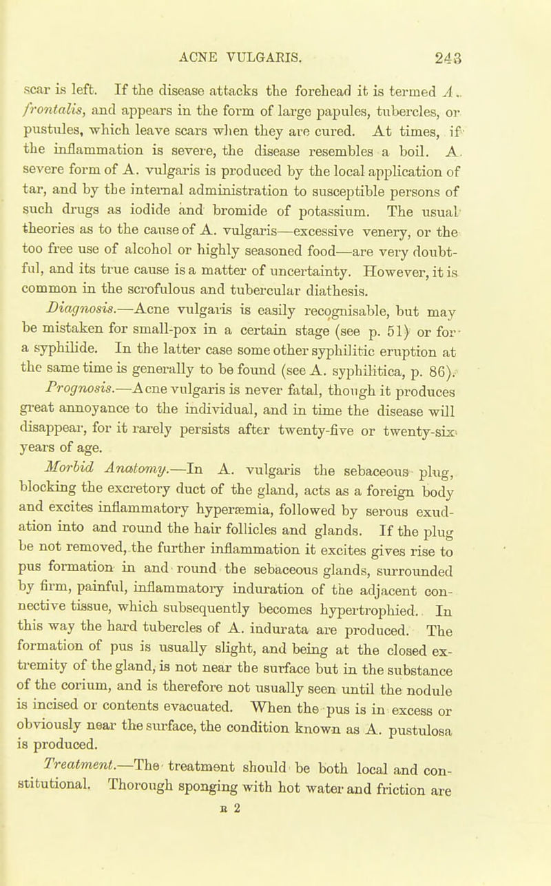 ACNE VULGARIS. 248 scar is left. If the disease attacks the forehead it is termed A.. frontalis, and appears in the form of large papules, tubercles, or pustules, which leave scars when they are cured. At times, if the inflammation is severe, the disease resembles a boil. A. severe form of A. vulgaris is produced by the local application of tar, and by the internal administration to susceptible persons of such drugs as iodide and bromide of potassium. The usual theories as to the cause of A. vulgaris—excessive venery, or the too free use of alcohol or highly seasoned food—are veiy doubt- ful, and its true cause is a matter of uncertainty. However, it is- common in the scrofvJous and tubercular diathesis. Diagnosis.—Acne vulgaris is easily recognisable, but may be mistaken for small-pox in a certain stage (see p. 51) or for- a syphilide. In the latter case some other syphilitic eruption at the same time is generally to be found (see A. syphilitica, p. 86). Prognosis.—Acne vulgaris is never fatal, though it produces gi'eat annoyance to the individual, and in time the disease will disappear, for it rarely persists after twenty-five or twenty-six years of age. Morbid Anatomy.—In A. vulgaris the sebaceous plug, blocking the excretory duct of the gland, acts as a foreign body and excites inflammatory hyperamia, followed by serous exud- ation into and round the hau- follicles and glands. If the plug be not removed, the further inflammation it excites gives rise to pus formation in and round the sebaceous glands, surrounded by firm, painful, inflammatory induration of the adjacent con- nective tissue, which subsequently becomes hypertrophied. In this way the hard tubercles of A. indurata are produced. The formation of pus is usually slight, and being at the closed ex- tremity of the gland, is not near the surface but in the substance of the corium, and is therefore not usually seen until the nodule is incised or contents evacuated. When the pus is in excess or obviously near the surface, the condition known as A. pustulosa is produced. IVeaimeni.—The treatment should be both local and con- stitutional. Thorough sponging with hot water and friction are n 2