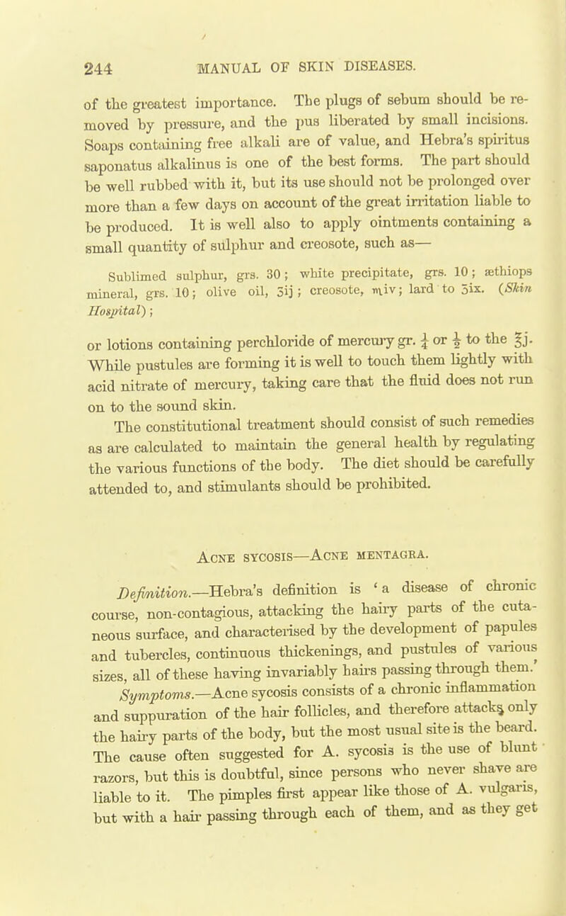 of the gimtest importance. The plugs of sebum should be re- moved by pressure, and the pua liberated by small incisions. Soaps containing free alkali are of value, and Hebra's spu-itus saponatus alkalinus is one of the best forms. The part should be well rubbed with it, but its use should not be prolonged over more than a few days on account of the great irritation liable to be produced. It is well also to apply ointments containing a small quantity of sulphur and creosote, such as— Sublimed sulphur, gis. 30; wHte precipitate, grs. 10 ; aethiops mineral, grs. 10; olive oil, 3ij ; creosote, niv; lard to jix. (Skin Hospital) ; or lotions containing perchloride of mercury gr. ^ or i to the gj. While pustules are forming it is well to touch them lightly with acid nitrate of mercury, taking care that the fluid does not run on to the sound skin. The constitutional treatment should consist of such remedies as are calculated to maintain the general health by regulating the various functions of the body. The diet should be carefully attended to, and stimulants should be prohibited. Acne sycosis—Acne mentagea. I)efmition.—B.ehva!s definition is 'a disease of chronic course, non-contagious, attacking the hauy parts of the cuta- neous surface, and characterised by the development of papules and tubercles, continuous thickenings, and pustules of various sizes, all of these having invariably hau-s passing through them.' Symptoms.—Acne sycosis consists of a chronic inflammation and suppuration of the hau- follicles, and therefore attack^ only the hairy parts of the body, but the most usual site is the beard. The cause often suggested for A. sycosis is the use of bhmt razors, but this is doubtful, since persons who never shave are liable to it. The pimples fii-st appear like those of A. vulgaris, but with a hair passing through each of them, and as they get