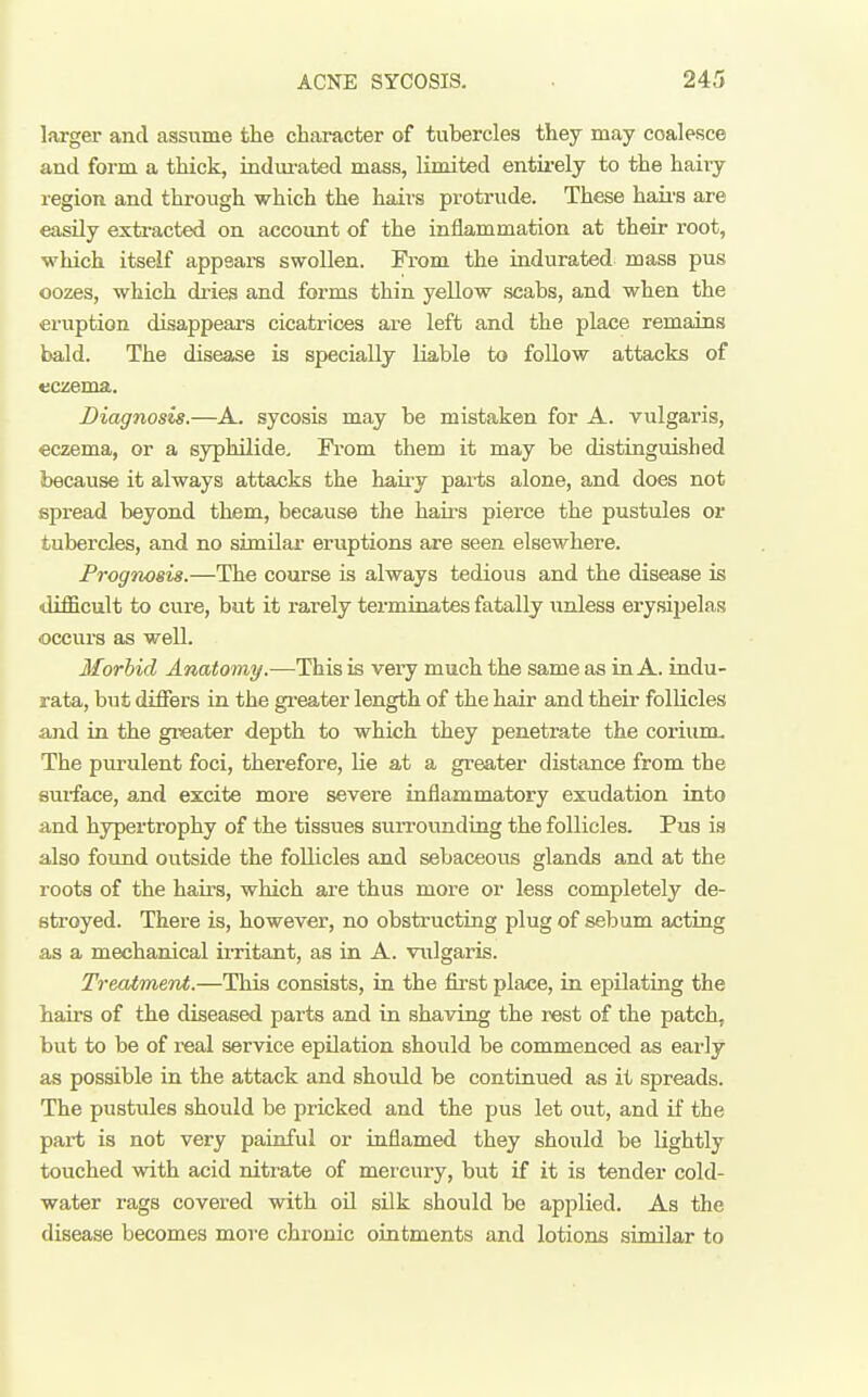 larger and assume the character of tubercles they may coalesce and form a thick, indui-ated mass, limited entirely to the hairy region and through which the hairs protrude. These haii'S are easily extracted on account of the inflammation at their root, which itself appsara swollen. From the indurated mass pus oozes, which dries and forms thin yeUow scabs, and when the eruption disappears cicatrices are left and the place remains bald. The disease is specially liable to follow attacks of eczema. Diagnosis.—A. sycosis may be mistaken for A. vulgaris, eczema, or a syphilide, Fi'om them it may be distinguished because it always attacks the hairy parts alone, and does not spread beyond them, because the haii^s pierce the pustules or tubercles, and no similar eruptions are seen elsewhere. Frognoeis.—The course is always tedious and the disease is •difficult to cure, but it rarely terminates fatally unless erysipelas occurs as well. Morbid Anatomy.—This is very much the same as in A. indu- rata, but differs in the gi'eater length of the hair and their follicles and in the greater depth to which they penetrate the coriunu I The purulent foci, therefore, lie at a greater distance from the surface, and excite more severe inflammatory exudation into and hypertrophy of the tissues surrounding the follicles. Pus is also found outside the follicles and sebaceous glands and at the roots of the hairs, which are thus more or less completely de- stroyed. There is, however, no obstructing plug of sebum acting mechanical ii-ritant, as in A. vulgaris. Treatment.—This consists, in the first pla/ce, in epilating the bail's of the diseased parts and in shaving the rest of the patch, but to be of real service epilation should be commenced as early as possible in the attack and should be continued as it spreads. The pustules should be pricked and the pus let out, and if the part is not very painful or inflamed they should be lightly touched with acid nitrate of mercury, but if it is tender cold- water rags covered with oil silk should be applied. As the disease becomes more chronic ointments and lotions similar to