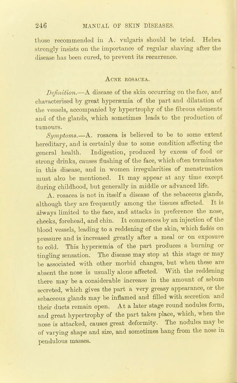 those recommended in A. vulgaris should be tried. Hebra strongly insists on the importance of regular shaving after the disease has been cured, to prevent its recurrence. Acne rosacea. Definition.—A disease of the skin occurring on the face, and characterised by great hyperaemia of the part and dilatation of the vessels, accompanied by hypertrophy of the fibrous elements and of the glands, which sometimes leads to the production of tumours. Symptoms.—A. rosacea is believed to be to some extent hereditary, and is certainly due to some condition affecting the general health. Indigestion, produced by excess of food or strong di-inks, causes flushing of the face, which often terminates in this disease, and in women irregularities of menisti-nation must aleo be mentioned. It may appear at any time except during childhood, but genei-ally in middle or advanced life. A. rosacea is not in itself a disease of the sebaceous glands, although they are frequently among the tissues affected. It is always limited to the face, and attacks in preference the nose, cheeks, forehead, and chin. It commences by an injection of the blood vessels, leading to a reddening of the skin, which fades on pressure and is increased greatly after a meal or on exposure to cold. This hypersemia of the part produces a burning or tingling sensation. The disease may stop at this stage or may be associated with other morbid changes, but when these are absent the nose is usually alone affected. With the reddening there may be a considerable increase in the amount of sebum secreted, which gives the part a very gi-easy appearance, or the sebaceous glands may be inflamed and filled with secretion and their ducts remain open. At a later stage round nodules form, and great hypertrophy of the part takes place, which, when the nose is attacked, causes great deformity. The nodules may be of varying shape and size, and sometimes hang from the nose in pendulous masses.