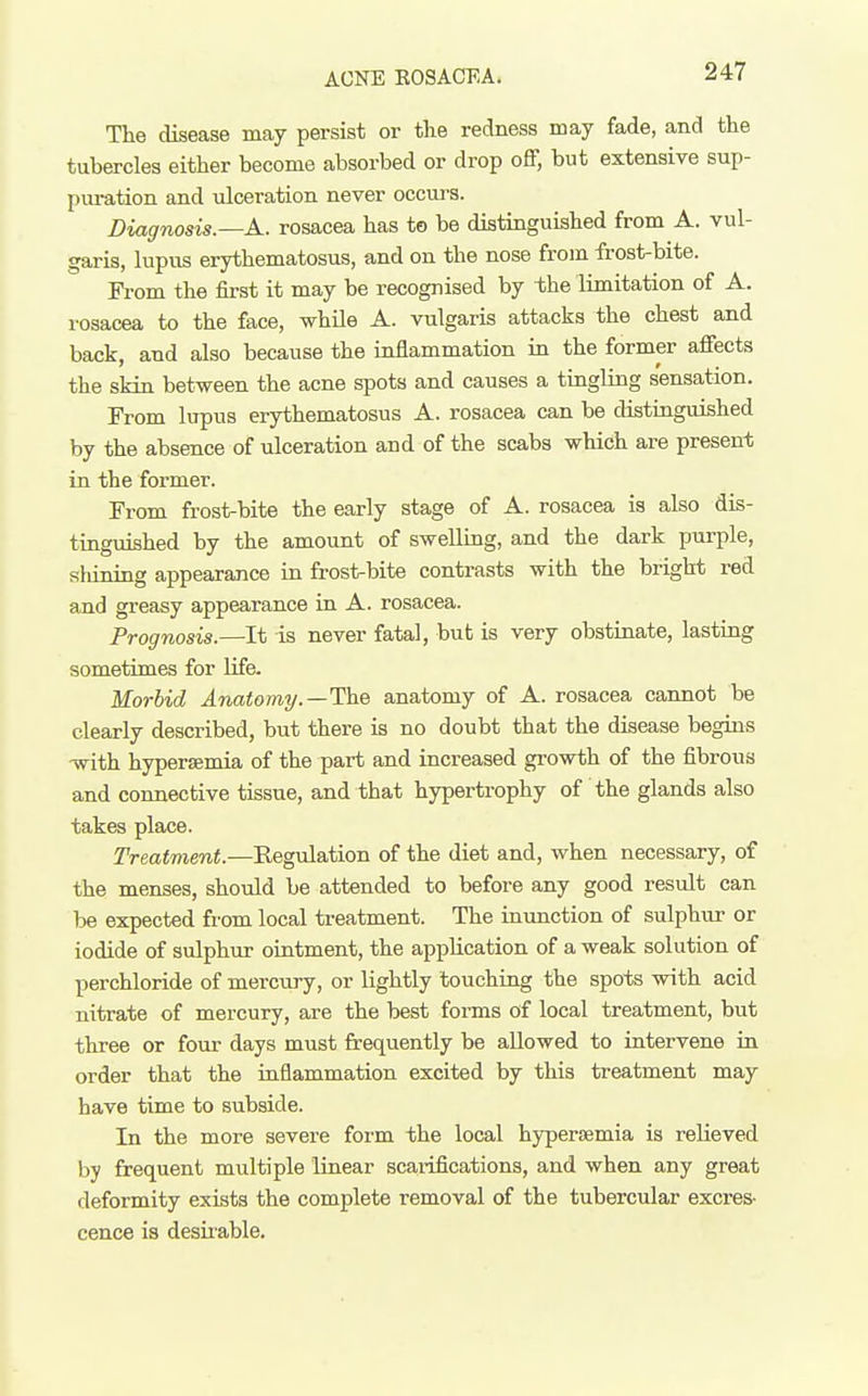 ACNE EOS ACE A. The disease may persist or the redness may fade, and the tubercles either become absorbed or drop off, but extensive sup- piu-ation and ulceration never occurs. Diagnosis.—A., rosacea has to be distinguished from A. vul- garis, lupus erythematosus, and on the nose from frost-bite. From the first it may be recognised by the limitation of A. rosacea to the face, while A. vulgaris attacks the chest and back, and also because the inflammation in the former affects the skin between the acne spots and causes a tingling sensation. From lupus erythematosus A. rosacea can be distiaguished by the absence of ulceration and of the scabs which are present in the former. From frost-bite the early stage of A. rosacea is also dis- tinguished by the amount of swelling, and the dark purple, shining appearance in frost-bite contrasts with the bright red and greasy appearance in A. rosacea. Prognosis.—It is never fatal, but is very obstinate, lasting sometimes for Ufe. Morbid Anatomi/.—The anatomy of A. rosacea cannot be clearly described, but there is no doubt that the disease begins with hypersemia of the part and increased growth of the fibrous and connective tissue, and that hypertrophy of the glands also takes place. Treatment.—Kegulation of the diet and, when necessary, of the menses, should be attended to before any good result can be expected from local treatment. The inunction of sulphitr or iodide of sulphur ointment, the application of a weak solution of perchloride of mercury, or lightly touching the spots with acid nitrate of mercury, are the best forms of local treatment, but three or four days must frequently be allowed to intervene in order that the raflammation excited by this treatment may have time to subside. In the more severe form the local hypersemia is relieved by frequent multiple linear scarifications, and when any great deformity exists the complete removal of the tubercular excres- cence is desii-able.