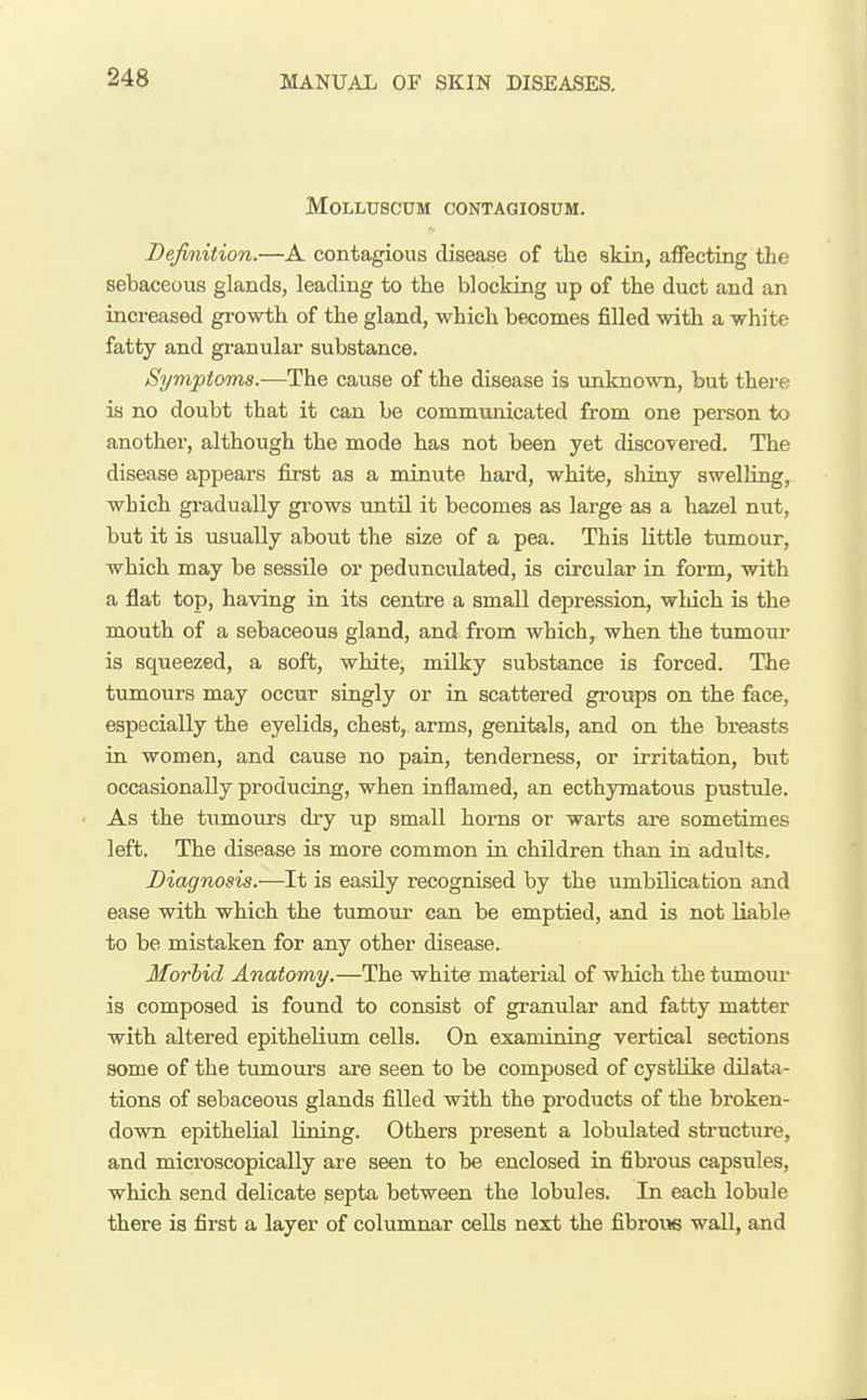 MOLLUSCUM CONTAGIOSUM. Definition.—A contagious disease of the akin, affecting the sebaceous glands, leading to the blocking up of the duct and an increased growth of the gland, which be-comes filled with a white fatty and granular substance. Symptoms.—The cause of the disease is unknown, but there is no doubt that it can be communicated from one person to another, although the mode has not been yet discovered. The disease appears first as a minute hard, white, shiny swelling, which gradually grows until it becomes as large as a hazel nut, but it is usually about the size of a pea. This little tumour, which may be sessile or pedunculated, is circular in form, with a flat top, having in its centre a small depression, wldch is the mouth of a sebaceous gland, and from which, when the tumour is squeezed, a soft, white, milky substance is forced. The tumours may occur singly or iu scattered groups on the face, especially the eyelids, chest, arms, genitals, and on the breasts in women, and cause no pain, tenderness, or irritation, but occasionally producing, when inflamed, an ecthymatoixs pustule. As the tiimours dry up small horns or warts are sometimes left. The disease is more common in children than in adults. Diagnosis.—It is easily recognised by the umbilication and ease with which the tumour can be emptied, and is not liable to be mistaken for any other disease. Morbid Anatomy.—The white material of which the tumour is composed is found to consist of granular and fatty matter with altered epithelium cells. On examining vertical sections some of the tumours are seen to be composed of cystUke dilata- tions of sebaceous glands filled with the products of the broken- down epithelial lining. Others present a lobulated structure, and microscopically are seen to be enclosed in fibrous capsules, which send delicate septa between the lobules. In each lobule there is first a layer of columnar cells next the fibrow wall, and