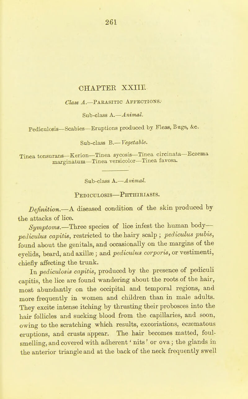 CHAPTER XXIIIl Class Paeasitic Affections.- Sub-class A-—Animai. Pediculosis—Scabies—Eruptions produced by Fleas, Bugs, &c. Sub-class B.— Vegetable. Tinea tonsurans—Kerion—Tinea sycosis—Tinea circinata—Eczema marginatum—Tinea versicolor—Tinea favosa. Sub-class A,—Animal. Pediculosis—Phthiriasks. Definition.—A diseased condition of the skin produced by tlie attacks of lice. Symptoms.—Three species of Kce infest the human body— pediculus capitis, restricted to the hairy scalp ; pediculus pubis, found about the genitals, and occasionally on the margins of the eyelids, beard, and axillse; and pediculus corporis, or vestimenti, chiefly affecting the trunk. In pediculosis capitis, produced by the presence of pediculi capitis, the lice are found wandering about the roots of the hair, most abundantly on the occipital and temporal regions, and more frequently in women and children than in male adults. They excite intense itching by thrusting their probosces into the hair follicles and sucking blood from the capillaries, and soon, owing to the scratching which results, excoriations, eczematous eruptions, and crusts appear. The hair becomes matted, foul- smelling, and covered with adherent' nits' or ova; the glands in the anterior triangle and at the back of the neck frequently swell