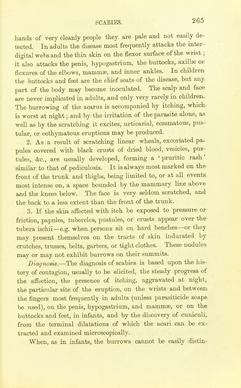 hands of very cleanly people they are pale and not easily de- tected. In adults the disease most frequently attacks the inter- digital webs and the thin skin on the flexor surface of the wrist; it also attacks the penis, hypogastiium, the buttocks,, axillae or flexures of the elbows, mammie, and inner ankles. In children the buttocks and feet are the chief seats of the disease, but any. part of the body may become inoculated. The scalp and face are never implicated in adults,, and only very rarely in children. The burrowing of the acarus is accompanied by itching, which, is worst at night;, and by the irritation of the parasite alone, as well as by the scratching it excites, urticarial, eczematous, pus- tular, or ecthymatous eruptions may be produced. 2. As a result of scratching linear wheals,.excoriated pa- pules covered with black crusts of dried blood, vesicles, pus- tules, &c., are usiially developed, forming a 'pruritic rash' similar to that of pediculosis. It is always most mai-ked on the front of the trunk and thighs, being limited to, or at all events most intense on, a space bounded by the mammary line above and the knees below. The face is very seldom scratched, and the back to a less extent than the front of the trunk. 3. If the skin afiected with itch be exposed to pressure or friction, papules, tubercles-, pustules, or crusts appear over the- tubera ischii—e.g. when persons sit on hard benches—or they may present themselves on the tracts of skin indurated by crutches, trusses, belts, garters, or tight clothes. These nodules may or may not exhibit burrows on their summits. Diagnosis.—The diagnosis of scabies is based upon the his- tory of contagion, usually to be elicited, the steady progress of the affection, the presence of itching, aggravated at night, the particular site of the eruption, on the wrists and between.' the fingers most frequently in adults (unless parasiticide soaps- be used), on the penis, hypogastrium, and mammse, or on the buttocks and feet, in infants, and by the discovery of cuniculi, from the terminal dilatations of which the acari can be ex- tracted and examined microscopically. When, as in infants, the burrows cannot be easily distin-