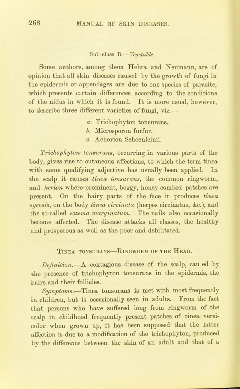 Sub-class B.— Vegetahle. Some authors, among them Hebra and Neumann, are of ©pinion that all skin diseases caused by the growth of fungi in the epidermis or appendages are due to one species of parasite, which presents cortain differences according to the conditions of the nidus in which it is found. It is more usual, however, to describe three different varieties of fungi, viz.— a. Trichophyton tonsurans. h. Microsporon furfur, c. Achorion Schoenleinii. TrichophytOTi- tonsurans, occurring in various parts of the body, gives rise to cutaneous affections, to which the tenn tinea with some qualifying adjective has usually been applied. In the scalp it causes tinea tonsurans, the common ringworm,^ and kerion whei'e prominent, boggy, honey-combed patches are present. On the hairy parts of the face it produces tinea sycosis, on the body tinea circinata (herpes circinatus, (fee), and the so-called eczema marginatum. The nails also occasionally become affected. The disease attacks all classes, the healthy and prosperous as well as the poor and debilitated. Tinea, tonsukaus—Bingwoem of the Head. Definition.—A contagious disease of the scalp, cau.ed by the presence of trichophyton tonsurans in the epidermis, the haii'S and their follicles. Sy.mpto7ns.—Tinea tonsurans is met with most frequently in children, but is occasionally seen in adults. From the fact that persons who have suffered long from ringworm of the scalp in chUdhood fi-equently present patches of tinea versi- color when grown up, it has been supposed that the latter affection is due to a modification of the trichophyton, produced by the difference between the skin of an adult and that of a