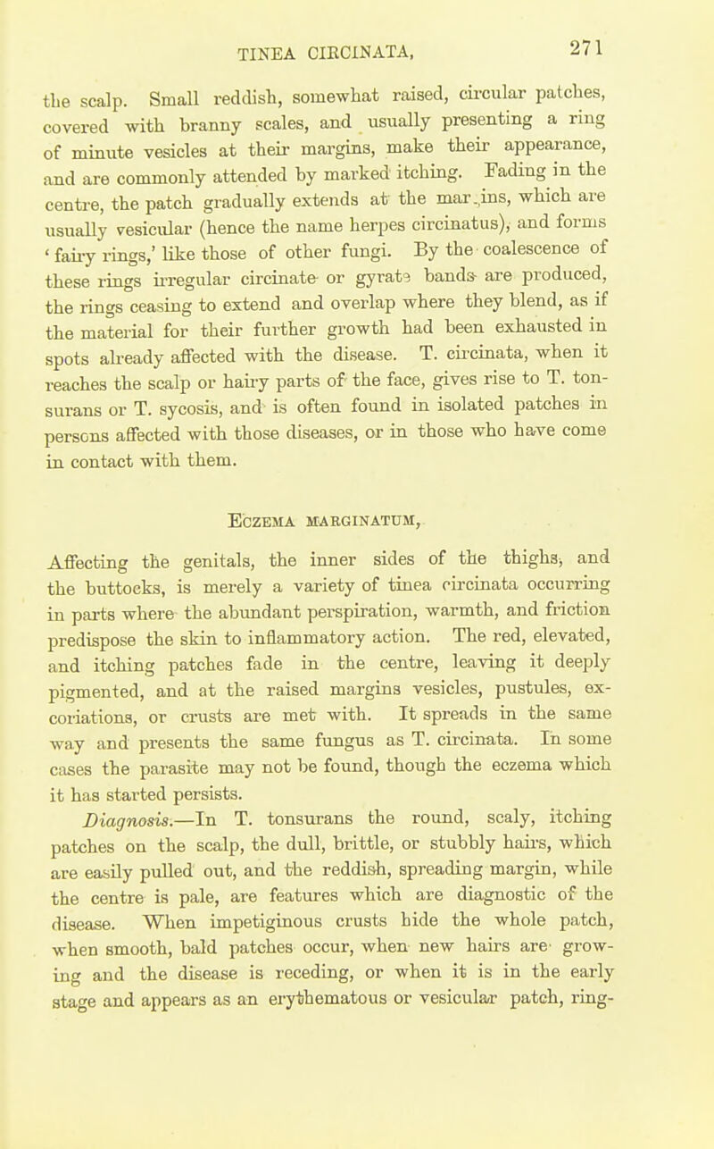 TINEA CIKCINATA, tbe scalp. Small reddish, somewliat raised, circular patches, covered with branny scales, and usually presenting a ring of minute vesicles at their margins, make their appearance, and are commonly attended by marked itching. Fading in the centre, the patch gradually extends at the mar,ins, which are usually vesicular (hence the name herpes circinatus), and forms ' faiiy rings,' like those of other fungi. By the coalescence of these rings ii-regular circinate- or gyrate bands- are produced, the rings ceasing to extend and overlap where they blend, as if the material for their further growth had been exhausted in spots abeady affected with the disease. T. circinata, when it reaches the scalp or haiiy parts of- the face, gives rise to T. ton- surans or T. sycosis, and is often found in isolated patches in persons affected with those diseases, or in those who have come in contact with them. Eczema smrginatum,. Affecting the genitals, the inner sides of the thighsj and the buttocks, is merely a variety of tinea circinata occurring in pai-ts where the abundant pei-spiration, warmth, and friction predispose the skin to inflammatory action. The red, elevated, and itching patches fade in the centre, leaving it deeply pigmented, and at the raised margins vesicles, pustules, ex- coriations, or crusts are met with. It spreads in the same way and presents the same fungus as T. circinata. In. some cases the parasite may not be found, though the eczema which it has started persists. Diagnosis.—In T. tonsurans the round, scaly, itching patches on the scalp, the dull, brittle, or stubbly haii-s, which are easUy pulled out, and the reddish, spreading margin, while the centre is pale, are featiires which are diagnostic of the disease. When impetiginous crusts hide the whole patch, when smooth, bald patches occur, when new hairs are- grow- ing and the disease is leceding, or when it is in the early stage and appears as an erythematous or vesicular patch, ring-