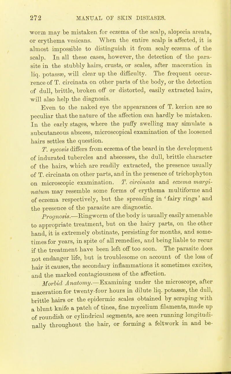 •worm may be mistaken for eczema of the scalp, alopecia areata, or erythema vesicans. When the entire scalp is affected, it is almost impossible to distinguish it from scaly eczema of the scalp. In all these cases, however, the detection of the para- site in the stubbly hairs, crusts, or scales, after maceration in liq. potassse, will clear up the difficulty. The frequent occur- rence of T. cii cinata on other parts of the body, or the detection of dull, brittle, broken off or distorted, easily extracted hairs, will also help the diagnosis. Even to the naked eye the appearances of T. kerion are so peculiar that the nature of the affection can hardly be mistaken. In the early stages, where the pufiy swelling may simulate a subcutaneous abscess, microscopical examination of the loosened hairs settles the question. T. sycosis differs from eczema of the beard in the development of indurated tubercles and abscesses, the dull, brittle character of the hairs, which are readily extracted, the presence usually of T. circinata on other parts, and in the presence of trichophyton on microscopic examination. T. circinata and eczema margi- natum may resemble some forms of erythema multiforme and of eczema respectively, but the spreading in ' fairy rings' and the presence of the parasite are diagnostic. Prognosis.—Ringworm of the body is usually easily amenable to appropriate treatment, but on the hairy parts, on the other hand, it is extremely obstinate, persisting for months, and some- times for years, in spite of all remedies, and being liable to recur if the treatment have been left off too soon. The parasite does not endanger Ufe, but is troublesome on account of the loss of hair it causes, the secondary inflammations it sometimes excites, and the marked contagiousness of the affection. Morbid Anatomy.—Examining under the microscope, after maceration for twenty-four hours in dilute liq. potassse, the dull, brittle hairs or the epidermic scales obtained by scraping with a blunt knife a patch of tinea, fine mycelium filaments, made up of roundish or cylindrical segments, are seen running longitudi- nally throughout the hair, or forming a feltwork in and be-