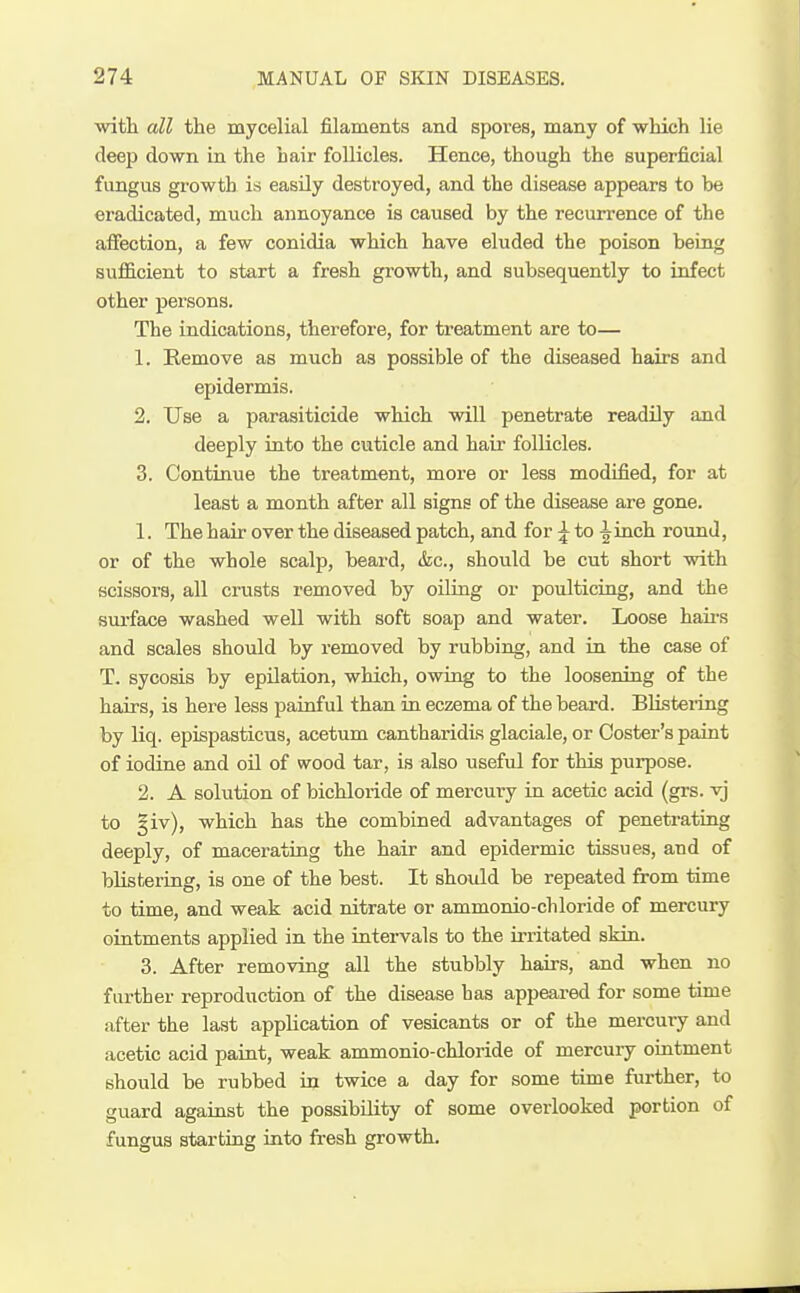 witli all the mycelial filaments and spores, many of which lie deep down in the hair follicles. Hence, though the superficial fungus growth is easUy destroyed, and the disease appears to be eradicated, much annoyance is caused by the recurrence of the affection, a few conidia which have eluded the poison being sufficient to start a fresh growth, and subsequently to infect other persons. The indications, therefore, for treatment are to— 1. Kemove as much as possible of the diseased hairs and epidermis. 2. TJse a parasiticide which will penetrate readily and deeply into the cuticle and hair follicles. 3. Continue the treatment, more or less modified, for at least a month after all signs of the disease are gone. 1. The hair over the diseased patch, and for ^ to ^inch round, or of the whole scalp, beard, &c., should be cut short with scissors, all crusts removed by oiling or poulticing, and the sui'face washed well with soft soap and water. Loose haii's and scales should by removed by rubbing, and in the case of T. sycosis by epilation, which, owing to the loosening of the hairs, is here less painful than in eczema of the beard. Blistering by liq. epispasticus, acetum cantharidis glaciale, or Coster's paint of iodine and oil of wood tar, is also useful for this purpose. 2. A sohition of bichloride of mercmy in acetic acid (grs. vj to §iv), which has the combined advantages of peneti-ating deeply, of macerating the hair and epidermic tissues, and of blistering, is one of the best. It shoidd be repeated from time to time, and weak acid nitrate or ammonio-chloride of mercury ointments applied in the intervals to the irritated skin. 3. After removing all the stubbly hairs, and when no fiu-ther reproduction of the disease has appeared for some time after the last application of vesicants or of the mercury and acetic acid paint, weak ammonio-chloride of mercury ointment should be rubbed in twice a day for some time further, to guard against the possibility of some overlooked portion of fungus starting into fresh growth.