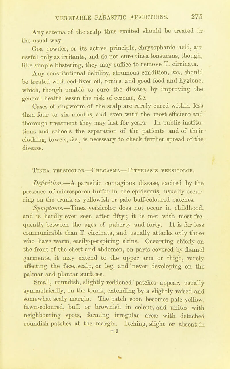 Any eczema of the scalp thus excited should be treated in' the \isual way. Goa powder, or its active principle, chrysophanic acid, are useful only as in-itants, and do not cure tinea tonsurans, though, lite simple blistering, they may suffice to remove T. circinata. Any constitutional debility, strumous condition, &c., should be treated with cod-liver oil, tonics, and good food and hygiene, which, though unable to cure the disease, by improving the general health lessen the risk of eczema, &;c. Cases of ringworm of the scalp are rarely cured within less than foiu- to six months, and even with the most efficient and' thorough ti-eatment they may last for years. In public institu- tions and schools the separation of the patients and of their clothing, towels, &c., is necessary to chect further spread of the • disease. Tinea veksicolob—Chloasma—Pityriasis veksicolor. Definition.—A parasitic contagious disease, excited by the presence of microsporon furfur in the epidermis, usually occur- ring on the trunk as yellowish or pale buff-coloured patches. Symptoms.-—^Tinea versicolor does not occur in childhood, and is hai'dly ever seen after fifty; it is met with most fre- quently between the ages of puberty and forty. It is far less communicable than T. cii'cinata, and usually attacks only those who have warm, easUy-perspiring skins. Occurring chiefly on the front of the chest and abdomen, on parts covered by flannel garments, it may extend to the upper arm or thigh, rarely affecting the face, scalp, or leg, and'never developing on the palmar and plantar surfaces. Small, roundish, slightly-reddened patches appear, usually symmetrically, on the trunk, extending by a slightly raised and somewhat scaly margin. The patch soon becomes pale yeUbw, favm-coloured, buff, or brownish in colour^ and unites with neighbouring spots, forming irregular arete with detached roundish patches at the margin. Itching, slight or absent iu T 2