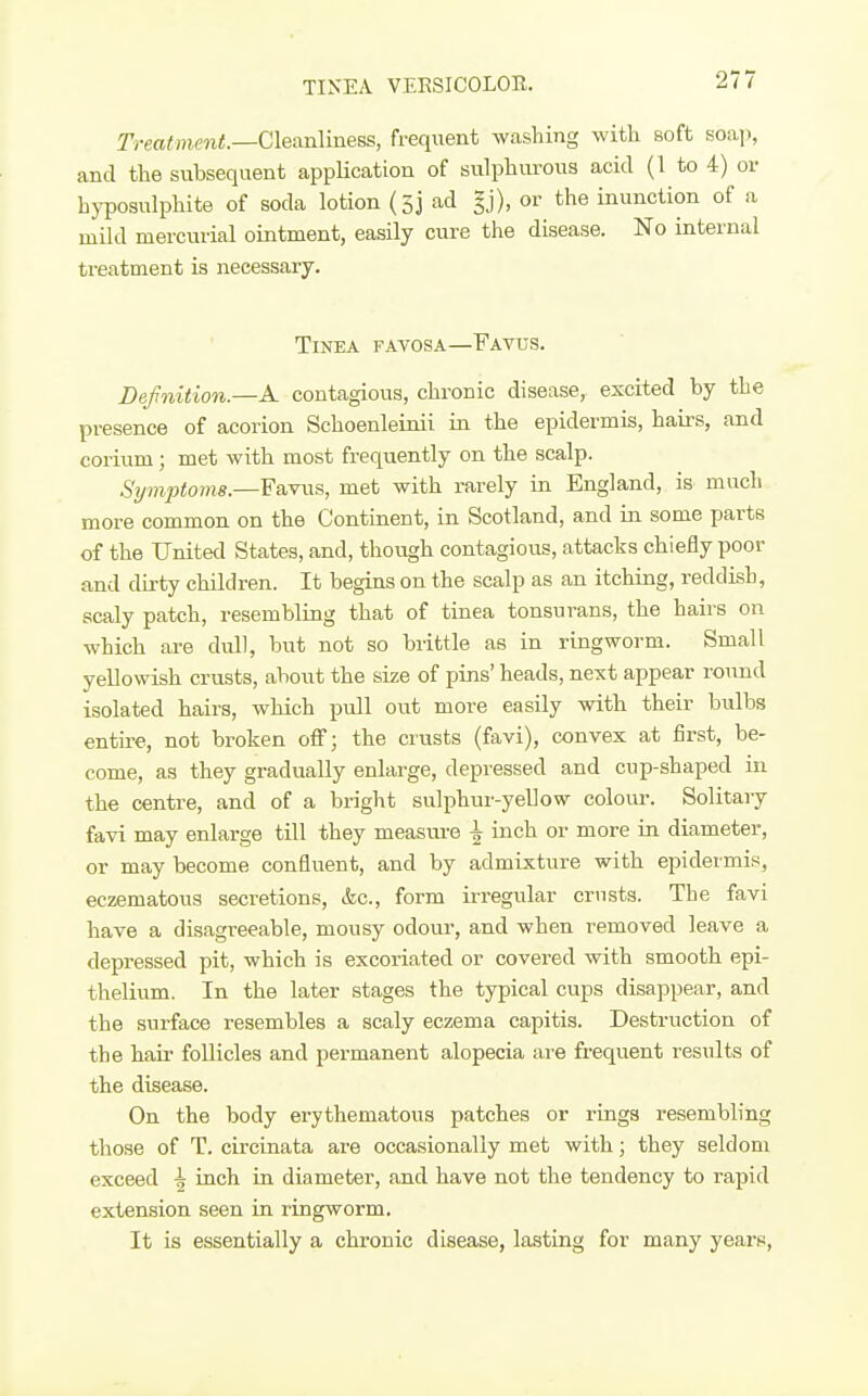 TINEA VEESICOLOR. Treatincnt.—C\ean\mess, frequent washing with soft soap, and the subsequent application of sulphurous acid (1 to 4) or hyposulphite of soda lotion (sj ad gj), or the inunction of a mild mercurial ointment, easily cure the disease. No internal treatment is necessary. Tinea favosa—Favus. Defnition.—A contagious, chronic disease, excited by the presence of acorion Schoenleinii in the epidermis, hairs, and cerium; met with most frequently on the scalp. Sijmpto?n8.—Favus, met with rarely in England, is mucli more common on the Continent, in Scotland, and in some parts of the United States, and, though contagious, attacks chiefly poor and dirty children. It begins on the scalp as an itching, reddish, scaly patch, resembling that of tinea tonsurans, the hah'S on which are dull, but not so brittle as in ringworm. Small yellowish crusts, about the size of pins' heads, next appear roiuid isolated hairs, which pull out more easily with their bulbs entire, not broken off; the crusts (favi), convex at first, be- come, as they gradually enlarge, depressed and cup-shaped in the centre, and of a bright sulphur-yellow colour. Solitary favi may enlarge till they measru-e ^ inch or more in diameter, or may become confluent, and by admixture with epidermis, eczematous secretions, &c., form irregular crusts. The favi have a disagreeable, mousy odoui', and when removed leave a depressed pit, which is excoriated or covered with smooth epi- thelium. In the later stages the typical cups disappear, and the surface resembles a scaly eczema capitis. Destruction of the hail' follicles and permanent alopecia are frequent results of the disease. On the body erythematous patches or rings resembling those of T. circinata are occasionally met with; they seldom exceed -5 inch in diameter, and have not the tendency to rapid extension seen in ringworm. It is essentially a chronic disease, lasting for many years.