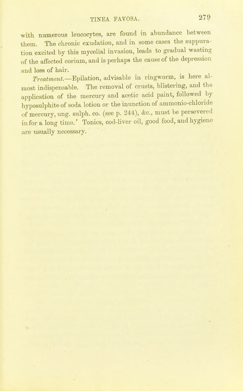 TINEA FAVOSA. with numerous leucocytes, are found in abundance between them. The chronic exudation, and in some cases the suppura- tion excited by this mycelial invasion, leads to gi-adual wasting of the affected corium, and is perhaps the cause of the depression and loss of haii-. Treatment.—EpHsition, advisable in ringworm, is here al- most indispensable. The removal of crusts, blistering, and the application of the mercury and acetic acid paint, followed by hyposulphite of soda lotion or the inunction of ammonio-chloride of mercury, ung. sulph. co. (see p. 244), &c., must be persevered in for a long time.' Tonics, cod-liver oil, good food, and hygiene are usually necessary.