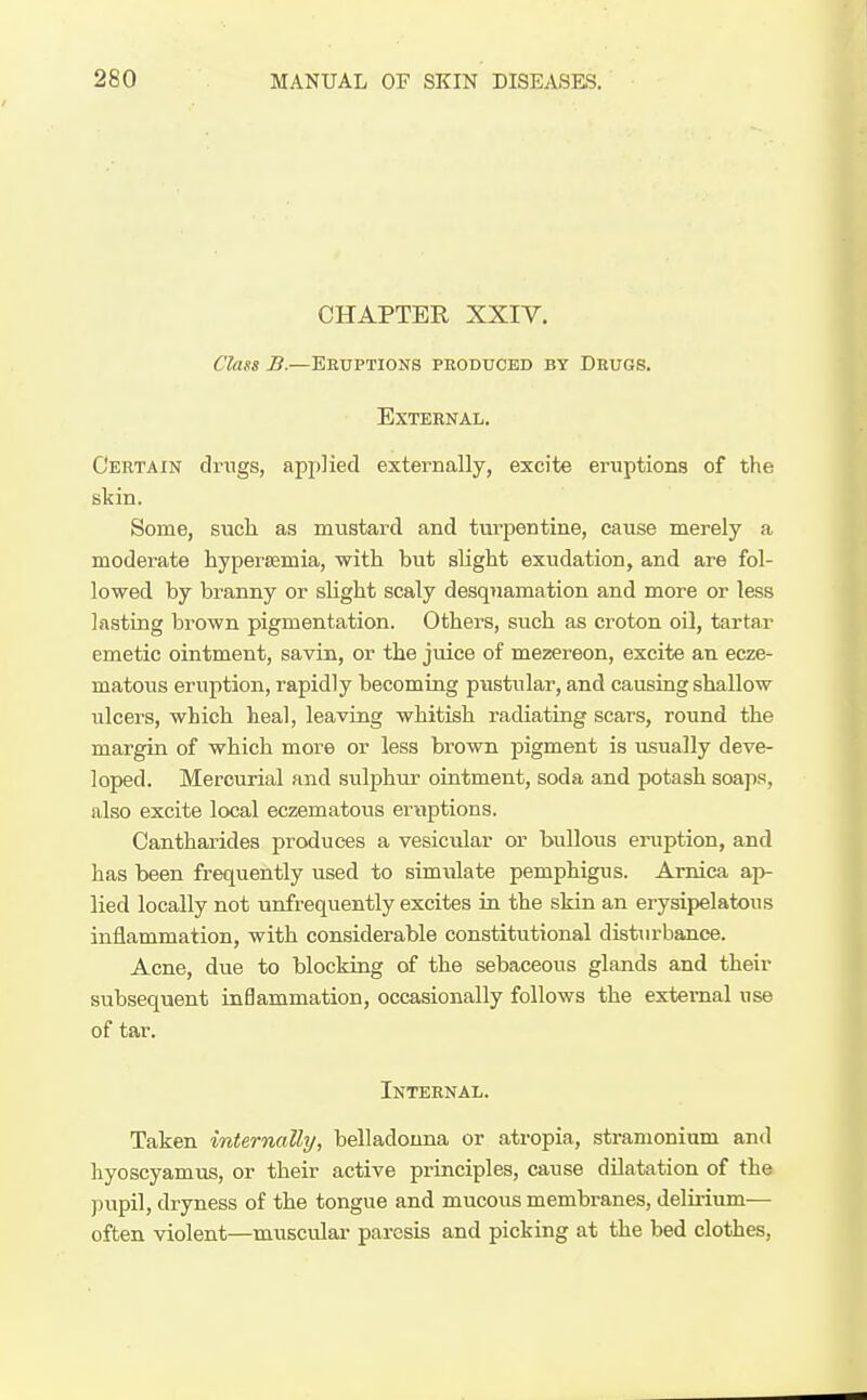 CHAPTER XXIY. Class B.—Eruptions phoduced by Drugs. External. Certain drugs, applied externally, excite eruptions of the skin. Some, such as mustard and turpentine, cause merely a moderate hyperemia, with but slight exudation, and are fol- lowed by branny or shght scaly desquamation and more or less lasting brown pigmentation. Others, such as croton oil, tartar emetic ointment, savin, or the juice of mezereon, excite an ecze- matous eruption, rapidly becoming pustular, and causing shallow ulcers, which heal, leaving whitish radiating scars, round the margin of which more or less brown pigment is usually deve- loped. Mercurial and sulphur ointment, soda and potash soaps, also excite local eczematous eruptions. Cantharides produces a vesicular or bullous eruption, and has been frequently used to simulate pemphigus. Arnica ap- lied locally not unfrequently excites in the skin an erysipelatous inflammation, with considerable constitutional disturbance. Acne, due to blocking of the sebaceous glands and their subsequent inflammation, occasionally follows the external use of tar. Internal. Taken internally, belladonna or atropia, stramonium and hyoscyamus, or their active principles, cause dilatation of the pupil, dryness of the tongue and mucous membranes, delirium— often violent—musculai- paresis and picking at the bed clothes,