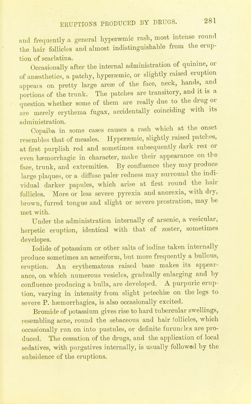 and frequently n general hypersemic rash, most intense round the hair follicles and almost indistinguishable from the erup- tion of scarlatina. Occasionally after the internal administration of quinine, or of anesthetics, a patchy, hypera^mic, or slightly raised eruption appeals on pretty large are« of the face, neck, hands, and portions of the trunk. The patches are transitory, and it is a question whether some of them are really due to the drug or are merely erythema fugax, accidentaUy coinciding with its administration. Copaiba in some cases causes a rash which at the onset resembles that of measles. Hypersemic, slightly raised patch.es, at first purplish red and sometimes subsequently dark rea or even bsemorrhagic in character, make their appearance on the face, trunk, and extremities. By confliience they may produce large plaques, or a diffuse paler redness may smroiuid the indi- vidual darker papules, wbich arise at first round the hair follicles. More or less severe pyrexia and anorexia, with dry, brown, furred tongue and slight or severe prostration, may be met with. Under the administration internally of arsenic, a vesicular, herpetic eruption, identical with that of zoster, sometimes developes. Iodide of potassium or other salts of iodine taken internally produce sometimes an acneiform, but more frequently a bullous, eruption. An erythematous raised base makes its appear- ance, on which numerous vesicles, gradually enlarging and by confluence producing a bulla, are developed. A purpuric erup- tion, varying in intensity fi'ora slight petechise on the legs to severe P. hemorrhagica, is also occasionally excited. Bromide of potassium gives rise to hard tubercular swellings, resembling acne, round the sebaceous and hair follicles, which occasionally run on into pustules, or deCnite furuncles are pro- duced. The cessation of the drugs, and the application of local sedatives, with purgatives internally, is usually followed by the subsidence of the eruptions.