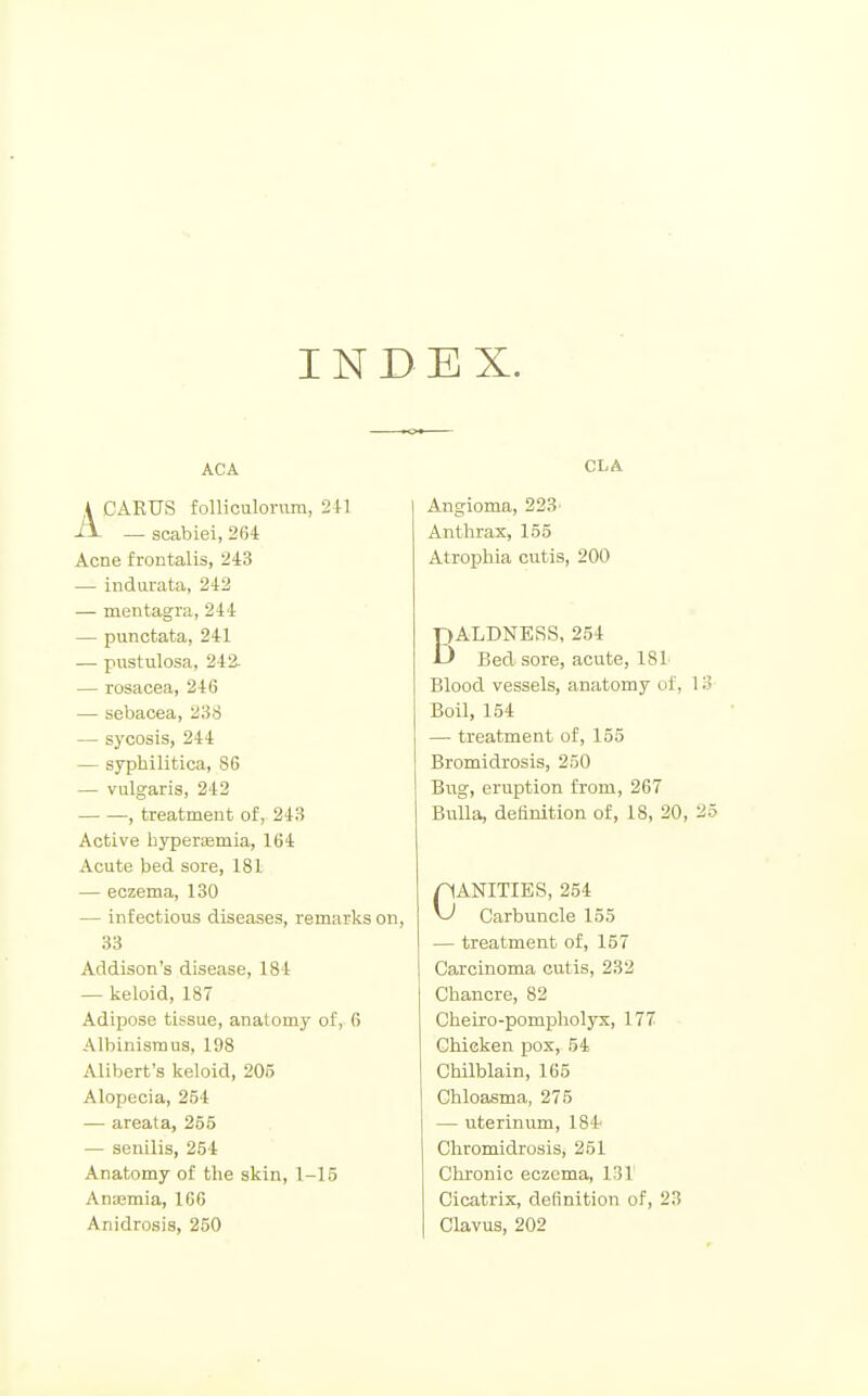 INB EX. ACA A CARUS folliculornm, 241 — scabiei, 264 Acne frontalis, 243 — indiirata, 242 — mentagra, 244 — punctata, 241 — pustulosa, 242- — rosacea, 246 — sebacea, 238 — sycosis, 244 — syphilitica, 86 — vulgaris, 242 , treatment of, 243 Active hjrperremia, 164 Acute bed sore, 181 — eczema, 130 — infectious diseases, remarks on, 33 Addison's disease, 184 — keloid, 187 Adipose tissue, anatomy of, 6 Albinismus, 1D8 Alibert's keloid, 205 Alopecia, 254 — areata, 255 — senilis, 254 Anatomy of the skin, 1-15 Anaamia, 166 Anidrosis, 250 CLA Angioma, 223' Anthrax, 155 Atrophia cutis, 200 BALDNESS, 254 Bed sore, acute, 181 Blood vessels, anatomy of, 1 Boil, 154 — treatment of, 155 Bromidrosis, 250 Bug, eruption from, 267 Bulla, definition of, 18, 20, : nANITIES, 254 Carbuncle 155 — treatment of, 157 Carcinoma cutis, 232 Chancre, 82 Cheiro-pompholyx, 177 Chicken pox, 54 Chilblain, 165 Chloasma, 275 — uterinum, 184 Chromidrosis, 251 Chronic eczema, 131 Cicatrix, definition of, 23 Clavus, 202