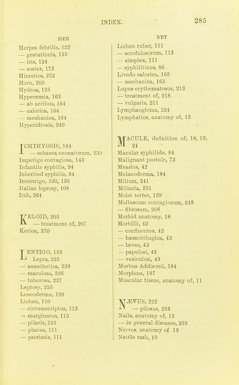 HER Herpes febrilis, 123 — gestationis, 123 — iris, 124 — zoster, 172 Hirsuties, 252 Horn, 205 Hydroa, 125 Hyperasmia, 163 — ab acribus, 164 — calorica, 164 — mechanica, 164 Hyperidrosis, 249 TCHTHYOSIS, 184 J- — sebacea neonatorum, 230 Impetigo contagiosa, 143 Infantile syphilis, 94 Inherited sypMiis, 94 Intertrigo, 100, 136 Italian leprosy, 108 Itch, 264 KELOID, 205 — treatment of, 207 Kerion, 270 LENTIGO, 183 Lepra, 225 —■ anaesthetica, 228 — maculosa, 226 — tuberosa, 227 Leprosy, 225 Lcucoderma, 199 Lichen, 110 — circumscriptus, 113 — marginatus, 113 — pilaris, 253 — planus. 111 — psoriasis. 111 NET Lichen ruber. 111 — scrofulosorum, 113 — simplex. 111 — syphiliticus, 86 Livedo calorica, 165 — mechanica, 165 Lupus erythematosus, 213 — treatment of, 218 — vulgaris, 211 Lymphangioma, 224 Lymphatics, anatomy of, 15 MACULE, definition of, 18, 19, 24 Macular syphilide, 84 Malignant pustule, 72 Measles, 42 Melanoderma, 184 Milium, 241 Miliaria, 251 Moist tetter, 129 Molluscum contagiosum, 248 — fibrosum, 208 Morbid anatomy, 18 Morbilli, 42 — confiuentes, 42 — heemorrhagica, 43 — Iseves, 43 — papulosi, 43 — vesiculosi, 43 Morbus Addisonii, 184 Morphoea, 187 Muscular tissue, anatomy of, 11 NiEVUS, 222 — pilosus, 253 Nails, anatomy of, 12 — in general diseases, 259 Nerves, anatomy of 13 Nettle rash, 10