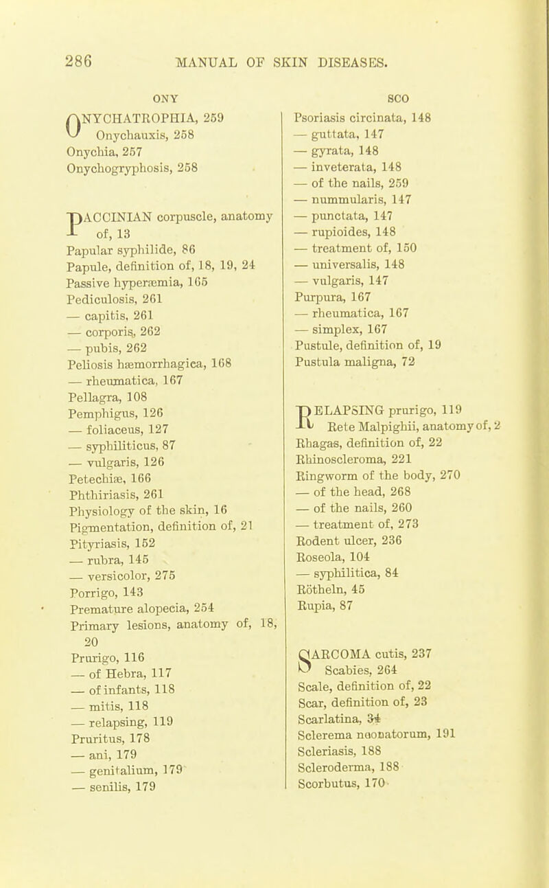 ONY ONYCHATROPHIA, 259 Onychauxis, 258 Onychia, 257 Onychogryphosis, 258 PACCINIAN corpuscle, anatomy of, 13 Papular syphilide, 86 Papule, definition of, 18, 19, 24 Passive hyperiemia, 105 Pediculosis, 261 — capitis, 261 — corporis, 262 — pubis, 262 Peliosis hEemorrhagica, 168 — rheujnatica, 167 Pellagra, 108 Pemphigus, 126 — foliaceus, 127 — syphiliticus, 87 — vulgaris, 126 Petechite, 166 Phthiriasis, 261 Physiology of the skin, 16 Pigmentation, definition of, 21 Pityriasis, 152 .— rubra, 145 — versicolor, 275 Porrigo, 143 Premature alopecia, 254 Primary lesions, anatomy of, 18, 20 Prurigo, 116 — of Hebra, 117 — of infants, 118 — mitis, 118 — relapsing, 119 Pruritus, 178 — ani, 179 — genitalium, 179 — senilis, 179 SCO Psoriasis circinata, 148 — guttata, 147 — gyrata, 148 — inveterata, 148 — of the nails, 259 — nummularis, 147 — punctata, 147 — rupioides, 148 — treatment of, 150 — universalis, 148 — vulgaris, 147 Purpura, 167 — rheumatica, 167 — simplex, 167 Pustule, definition of, 19 Pustula maligna, 72 ELAPSING prurigo, 119 Eete Malpighii, anatomy of, 2 Rhagas, definition of, 22 Riiinoscleroma, 221 Ringworm of the body, 270 — of the head, 268 — of the nails, 260 — treatment of, 273 Rodent ulcer, 236 Roseola, 104 — syphilitica, 84 Rotheln, 45 Eupia, 87 SARCOMA cutis, 237 Scabies, 264 Scale, definition of, 22 Scar, definition of, 23 Scarlatina, 3* Sclerema noonatorum, 191 Scleriasis, 188 Scleroderma,, 188 Scorbutus, 170-