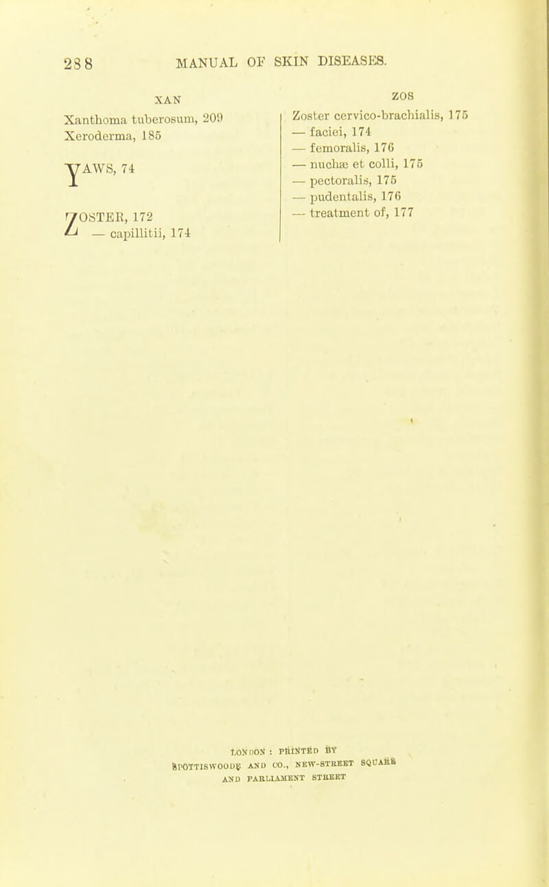 XAN Xanthoma tuberosum, 20!) Xeroderma, 185 yAWS, 74 ZOSTER, 172 — capillitii, 174 ZOS Zoster cervico-brachialis, 175 — faciei, 174 — femoralis, 176 — iiuohie et colli, 175 — pectoralis, 175 — pudentalis, 176 — treatment of, 177 f.oNnos : PtiiNTBD ilY SI'OTTISWOOUS; AND CO., NEW-8TEEET SQDAfift ASD PABLIAIIEST STBEET