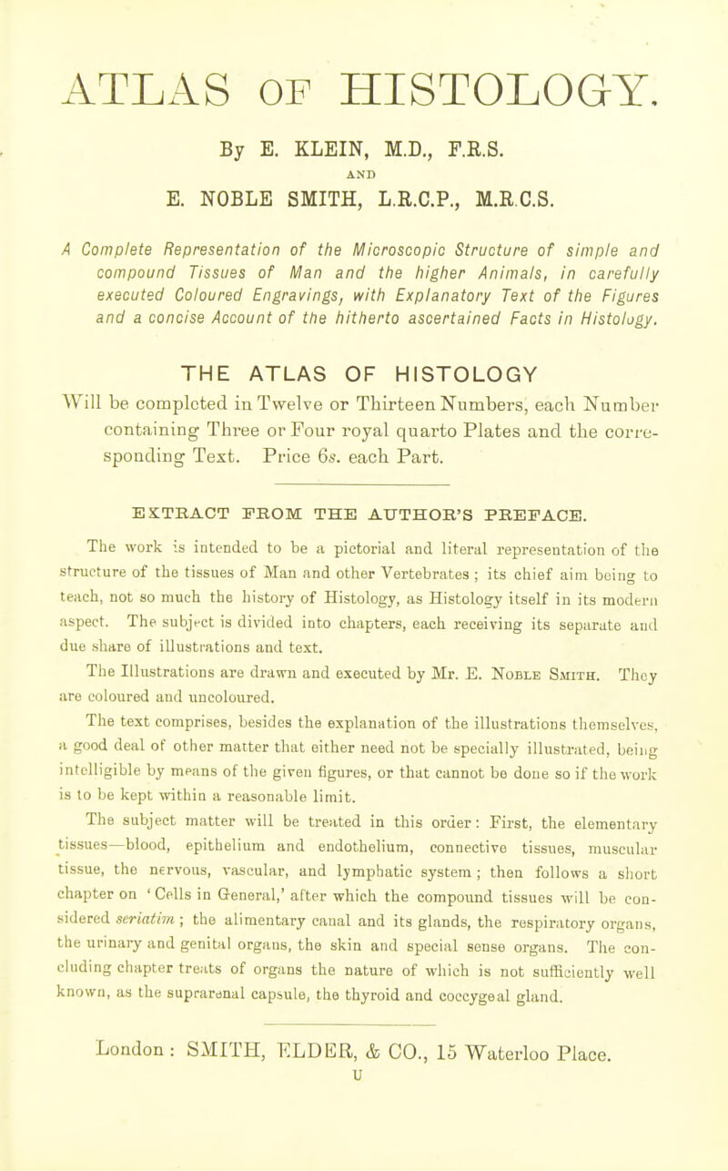 4TLAS OP HISTOLOGY. By E. KLEIN, M.D., P.R.S. AND E. NOBLE SMITH, L.R.C.P., M.R.C.S. A Complete Representation of the Microscopic Structure of simple and compound Tissues of Man and the higher Animals, in carefully executed Coloured Engravings, with Explanatory Text of the Figures and a concise Account of the hitherto ascertained Facts in Histology. THE ATLAS OF HISTOLOGY Will be completed in Twelve or Thirteen Numbers, each Number containing Three or Four royal quarto Plates and the corre- sponding Text. Price 6s. each Part. EXTEACT FROM THE AUTHOR'S PREFACE. The work is intended to be a pictorial and literal representation of the structure of the tissues of Man and other Vertebrates ; its chief aim being to teach, not so much the history of Histology, as Histology itself in its modern aspect. The subjVct is divided into chapters, each receiving its separate and due .share of illustrations and text. The Illustrations are drawn and executed by Mr. E. Noble SMrrn. They are coloured and uncoloured. The text comprises, besides the explanation of the illustrations themselves, a good deal of other matter that either need not be specially illustrated, being intelligible by means of the given figures, or that cannot be done so if the work is to be kept within a reasonable limit. The subject matter will be treated in this order: First, the elementary tissues—blood, epithelium and endothelium, connective tissues, muscular tissue, the nervous, vascular, and lymphatic system ; then follows a short chapter on 'Cells in General,' after which the compound tissues will be con- sidered seriatim; the alimentary canal and its glands, the respiratory organs, the urinary and genital organs, the skin and special sense organs. The con- cluding chapter treats of organs the nature of which is not sufficiently well known, as the suprarenal capsule, the thyroid and coccygeal gland. London: SMITH, ELDER, & CO., 15 Waterloo Place. u