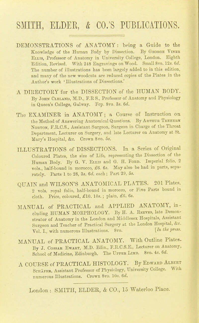 DEMONSTRATIONS of ANATOMY: being a Guide to the Knowledge of the Human Body by Dissection. By Gkouge Viner Elms, Professor of Anatomy in University College, London. Eighth Edition, Eevised. With 218 Engravings on Wood. Small 8vo. 12«. 6c?. The number of illustrations has been largely added to in this edition, and many of the new woodcuts are reduced copies of the Plates in the Author's work 'Illustrations of Dissections.' A DTllECTOEY for tl^e DISSECTION of the HUMAN BODY. By John Clelanu, M.D., F.R S., Professor of Anatomy and Physiology in Queen's College, Galway. Fcp. Svo. 3s. 6d. The EXAMINER in ANATOMY; a Cour.se of Instruction on the Method of Answering Anatomical Questions. By Arthtib Teehbbn Norton, F.R.C.S., Assistant Surgeon, Surgeon in Charge of the Throat Department, Lecturer on Surgery, and late Lecturer on Anatomy at St. lUary's Hospital, &c. Crown Svo. 5s. ILLUSTRATIONS of DISSECTIONS. In a Series of Original Coloured Plates, the size of Life, representing the Dissection of the Human Body. By G. V. Ellis and G. H. Ford. Imperial folio, 2 vols., half-bound in morocco, £6. 6s. May also be had in parts, sepa- rately. Parts 1 to 28, 3s. 6d. each; Part 29, 5s. QUAIN and WILSON'S ANATOMICAL PLATES. 201 Plates. 2 vols, royal folio, half-bound in morocco, or Five Parts bound in cloth. Price, coloured, £10. 10s.; plain, £6. 6s. MANUAL of PRACTICAL and APPLIED ANATOMY, in- cluding HUMAN MORPHOLOGY. By H. A. Reeves, late Demon- strator of Anatomy in the London and Middlesex Hospitals, Assistant Surgeon and Teacher of Practical Surgery at the London Hospital, &c. Vol. L, with numerous lUustrations. Svo. [In the press. MANUAL of PRACTICAL ANATOMY. With Outline Plates. By J. CossAB EwABT, M.D. Edin., F.R.C.S.E., Lecturer on Anatomy, School of Medicine, Edinburgh. The Uppeb Limb. Svo. 4s. 6d. A COURSE of PRACTICAL HISTOLOGY. By Edward Albert ScHAFEB, Assistant Professor of Physiology, University College. With numerous Illustrations. Crown Svo. lOs. 6d.