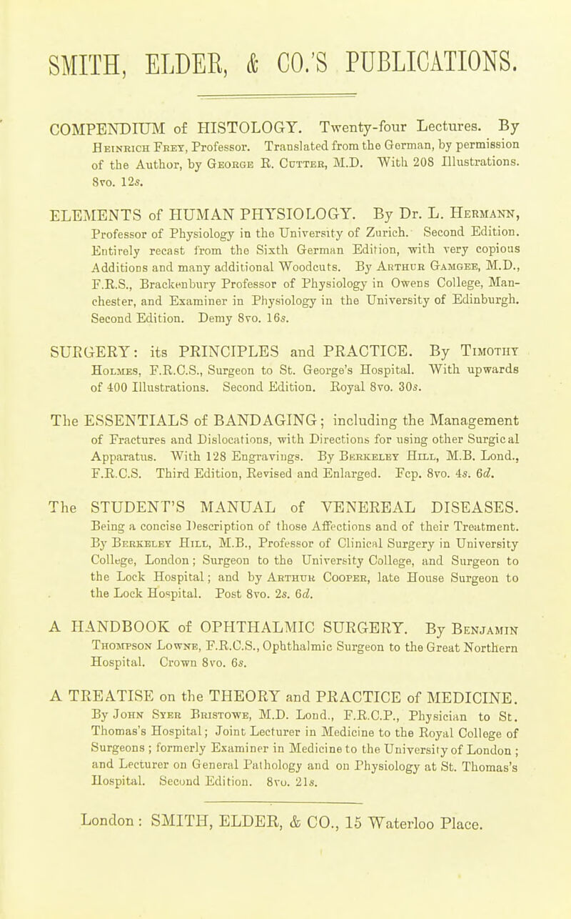 COMPENDIUM of HISTOLOGY. Twenty-four Lectures. By Heinrich Feey, Professor. Translated from the German, by permission of the Author, by Geokgb K. Gutteb, M.D. With 208 Illustrations. 8vo. 12s. ELEMENTS of HUMAN PHYSIOLOGY. By Dr. L. Hermann, Professor of Physiology in the University of Zurich. Second Edition. Entirely recast Irom the Sixth German Edition, with very copious Additions and many additional Woodcuts. By Arthur Gamgee, M.D., F.R.S., Brackenbury Professor of Physiology in Owens College, Man- chester, and Examiner in Physiology in the University of Edinburgh. Second Edition. Demy Svo. 16s. SURGERY: its PRINCIPLES and PRACTICE. By Timothy Holmes, F.R.C.S., Surgeon to St. George's Hospital. With upwards of iOO Illustrations. Second Edition. Eoyal Svo. 30s. The ESSENTIALS of BANDAGING; including the Management of Fractures and Dislocations, with Directions for using other Surgical Apparatus. With 128 Engravings. By Berkeley Hill, M.B. Lond., F.R.C.S. Third Edition, Eevised and Enlarged. Fcp. Svo. 4s. 6d. The STUDENT'S MANUAL of VENEREAL DISEASES. Being a concise ])escription of those Affections and of their Treatment. By Berkeley Hill, M.B., Professor of Clinicul Surgery in University College, London; Siirgeon to the University College, and Surgeon to the Lock Hospital; and by Arthtiii Cooper, late House Surgeon to the Lock Hospital. Post Svo. 2s. 6d. A HANDBOOK of OPHTHALMIC SURGERY. By Benjamin Thompson Lownb, F.K.C.S., Ophthalmic Surgeon to the Great Northern Hospital. Crown Svo. 6s. A TREATISE on the THEORY and PRACTICE of MEDICINE. By John Syek Bristowe, M.D. Loud., F.R.C.P., Physician to St. Thomas's Hospital; Joint Lecturer in Medicine to the Eoyal College of Surgeons ; formerly Examiner in Medicine to the University of London ; and Lecturer on General Pathology and on Physiology at St. Thomas's Hospital. Second Edition. 8vu. 21s.