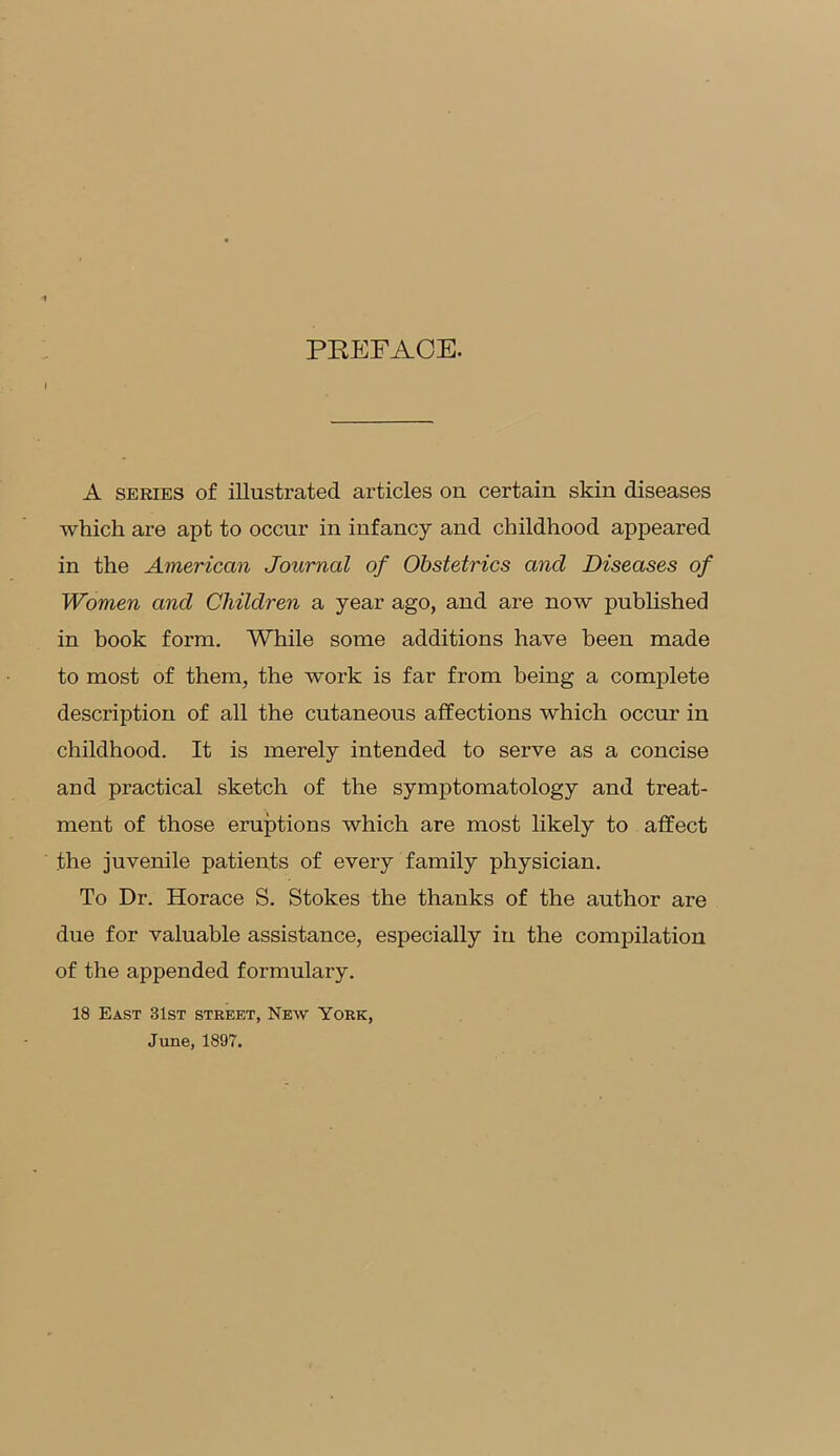 PREFACE. A series of illustrated articles on certain skin diseases which are apt to occur in infancy and childhood appeared in the American Journal of Obstetrics and Diseases of Women and Children a year ago, and are now published in book form. While some additions have been made to most of them, the work is far from being a complete description of all the cutaneous affections which occur in childhood. It is merely intended to serve as a concise and practical sketch of the symptomatology and treat- ment of those eruptions which are most likely to affect the juvenile patients of every family physician. To Dr. Horace S. Stokes the thanks of the author are due for valuable assistance, especially in the compilation of the appended formulary. 18 East 31st street, New York, June, 1897.