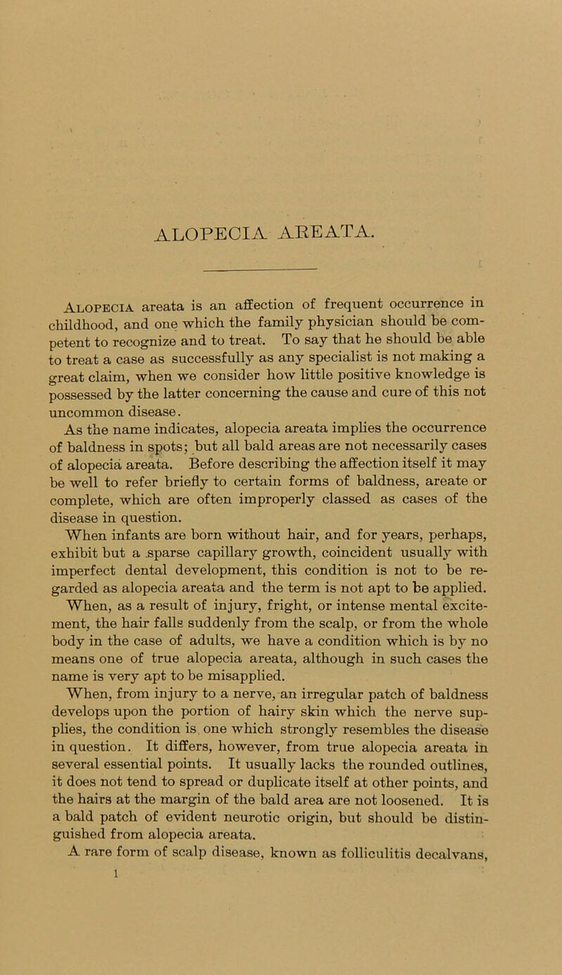 ALOPECIA AREATA. Alopecia areata is an affection of frequent occurrence in childhood, and one which the family physician should be com- petent to recognize and to treat. To say that he should be able to treat a case as successfully as any specialist is not making a great claim, when we consider how little positive knowledge is possessed by the latter concerning the cause and cure of this not uncommon disease. As the name indicates, alopecia areata implies the occurrence of baldness in spots; but all bald areas are not necessarily cases of alopecia areata. Before describing the affection itself it may be well to refer briefly to certain forms of baldness, areate or complete, which are often improperly classed as cases of the disease in question. When infants are born without hair, and for years, perhaps, exhibit but a .sparse capillary growth, coincident usually with imperfect dental development, this condition is not to be re- garded as alopecia areata and the term is not apt to be applied. When, as a result of injury, fright, or intense mental excite- ment, the hair falls suddenly from the scalp, or from the whole body in the case of adults, we have a condition which is by no means one of true alopecia areata, although in such cases the name is very apt to be misapplied. When, from injury to a nerve, an irregular patch of baldness develops upon the portion of hairy skin which the nerve sup- plies, the condition is, one which strongly resembles the disease in question. It differs, however, from true alopecia areata in several essential points. It usually lacks the rounded outlines, it does not tend to spread or duplicate itself at other points, and the hairs at the margin of the bald area are not loosened. It is a bald patch of evident neurotic origin, but should be distin- guished from alopecia areata. A rare form of scalp disease, known as folliculitis decalvans,