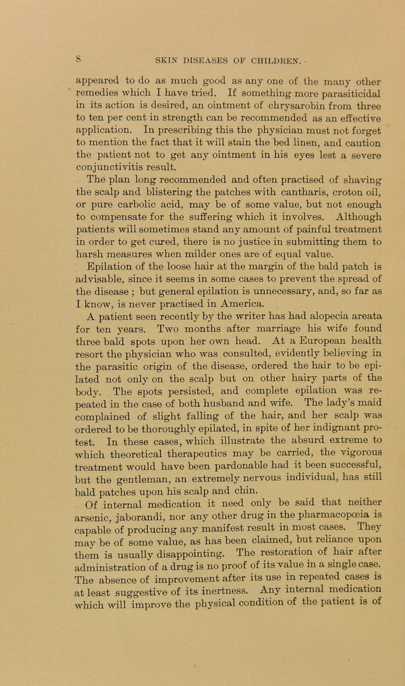 appeared to do as much good as any one of the many other remedies which I have tried. If something more parasiticidal in its action is desired, an ointment of chrysarobin from three to ten per cent in strength can be recommended as an effective application. In prescribing this the physician must not forget to mention the fact that it will stain the bed linen, and caution the patient not to get any ointment in his eyes lest a severe conjunctivitis result. The plan long recommended and often practised of shaving the scalp and blistering the patches with cantharis, croton oil, or pure carbolic acid, may be of some value, but not enough to compensate for the suffering which it involves. Although patients will sometimes stand any amount of painful treatment in order to get cured, there is no justice in submitting them to harsh measures when milder ones are of equal value. Epilation of the loose hair at the margin of the bald patch is advisable, since it seems in some cases to prevent the spread of the disease; but general epilation is unnecessary, and, so far as I know, is never practised in America. A patient seen recently by the writer has had alopecia areata for ten years. Two months after marriage his wife found three bald spots upon her own head. At a European health resort the physician who was consulted, evidently believing in the parasitic origin of the disease, ordered the hair to be epi- lated not only on the scalp but on other hairy parts of the body. The spots persisted, and complete epilation was re- peated in the case of both husband and wife. The lady’s maid complained of slight falling of the hair, and her scalp was ordered to be thoroughly epilated, in spite of her indignant pro- test. In these cases, which illustrate the absurd extreme to which theoretical therapeutics may be carried, the vigorous treatment would have been pardonable had it been successful, but the gentleman, an extremely nervous individual, has still bald patches upon his scalp and chin. Of internal medication it need only be said that neither arsenic, jaborandi, nor any other drug in the pharmacopoeia is capable of producing any manifest result in most cases. They may be of some value, as has been claimed, but reliance upon them is usually disappointing. The restoration of hair after administration of a drug is no proof of its value in a single case. The absence of improvement after its use in repeated cases is at least suggestive of its inertness. Any internal medication which will improve the physical condition of the patient is of