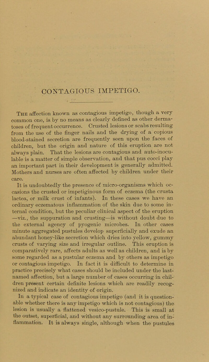 CONTAGIOUS IMPETIGO. The affection known as contagious impetigo, though a very common one, is by no means as clearly defined as other derma- toses of frequent occurrence. Crusted lesions or scabs resulting from the use of the finger nails and the drying of a copious blood-stained secretion are frequently seen upon the faces of children, but the origin and nature of this eruption are not always plain. That the lesions are contagious and auto-inocu- lable is a matter of simple observation, and that pus cocci play an important part in their development is generally admitted. Mothers and nurses are often affected by children under their care. It is undoubtedly the presence of micro-organisms which oc- casions the crusted or impetiginous form of eczema (the crusta lactea, or milk crust of infants). In these cases we have an ordinary eczematous inflammation of the skin due to some in- ternal condition, but the peculiar clinical aspect of the eruption —viz., the suppuration and crusting—is without doubt due to the external agency of pyogenic microbes. In other cases minute aggregated pustules develop superficially and exude an abundant honey-like secretion which dries into yellow, gummy crusts of varying size and irregular outline. This eruption is comparatively rare, affects adults as well as children, and is by some regarded as a pustular eczema and by others as impetigo or contagious impetigo. In fact it is difficult to determine in practice precisely what eases should be included under the last- named affection, but a large number of cases occurring in chil- dren present certain definite lesions which are readity recog- nized and indicate an identity of origin. In a typical case of contagious impetigo (and it is question- able whether there is any impetigo Avhich is not contagious) the lesion is usually a flattened vesico-pustule. This is small at the outset, superficial, and without any surrounding area of in- flammation. It is always single, although when the pustules